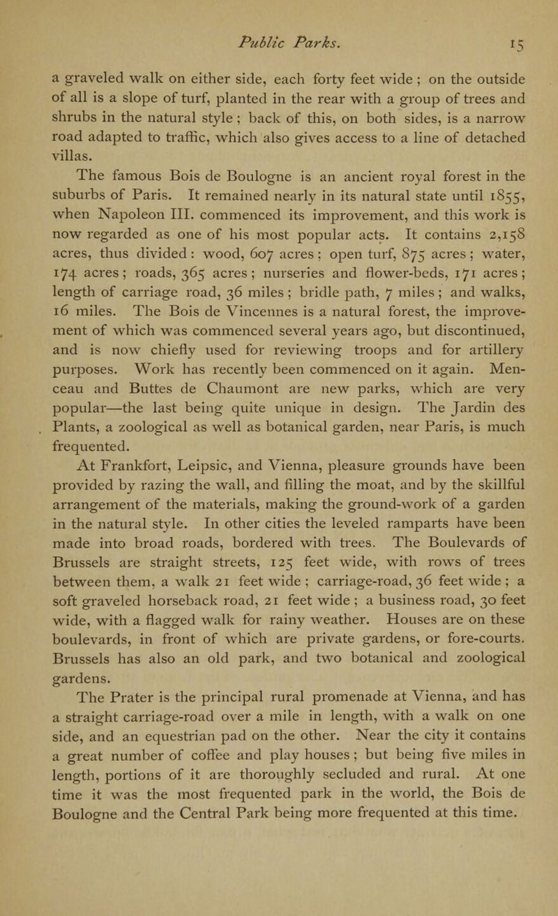a graveled walk on either side, each forty feet wide ; on the outside of all is a slope of turf, planted in the rear with a group of trees and shrubs in the natural style; back of this, on both sides, is a narrow road adapted to traffic, which also gives access to a line of detached villas. The famous Bois de Boulogne is an ancient royal forest in the suburbs of Paris. It remained nearly in its natural state until 1855, when Napoleon III. commenced its improvement, and this work is now regarded as one of his most popular acts. It contains 2,158 acres, thus divided: wood, 607 acres ; open turf, 875 acres; water, 174 acres; roads, 365 acres; nurseries and flower-beds, 171 acres; length of carriage road, 36 miles ; bridle path, 7 miles; and walks, 16 miles. The Bois de Vincennes is a natural forest, the improve- ment of which was commenced several years ago, but discontinued, and is now chiefly used for reviewing troops and for artillery purposes. Work has recently been commenced on it again. Men- ceau and Buttes de Chaumont are new parks, which are very popular—the last being quite unique in design. The Jardin des Plants, a zoological as well as botanical garden, near Paris, is much frequented. At Frankfort, Leipsic, and Vienna, pleasure grounds have been provided by razing the wall, and filling the moat, and by the skillful arrangement of the materials, making the ground-work of a garden in the natural style. In other cities the leveled ramparts have been made into broad roads, bordered with trees. The Boulevards of Brussels are straight streets, 125 feet wide, with rows of trees between them, a walk 21 feet wide ; carriage-road, 36 feet wide ; a soft graveled horseback road, 21 feet wide ; a business road, 30 feet wide, with a flagged walk for rainy weather. Houses are on these boulevards, in front of which are private gardens, or fore-courts. Brussels has also an old park, and two botanical and zoological gardens. The Prater is the principal rural promenade at Vienna, and has a straight carriage-road over a mile in length, with a walk on one side, and an equestrian pad on the other. Near the city it contains a great number of coffee and play houses ; but being five miles in length, portions of it are thoroughly secluded and rural. At one time it was the most frequented park in the world, the Bois de Boulogne and the Central Park being more frequented at this time.