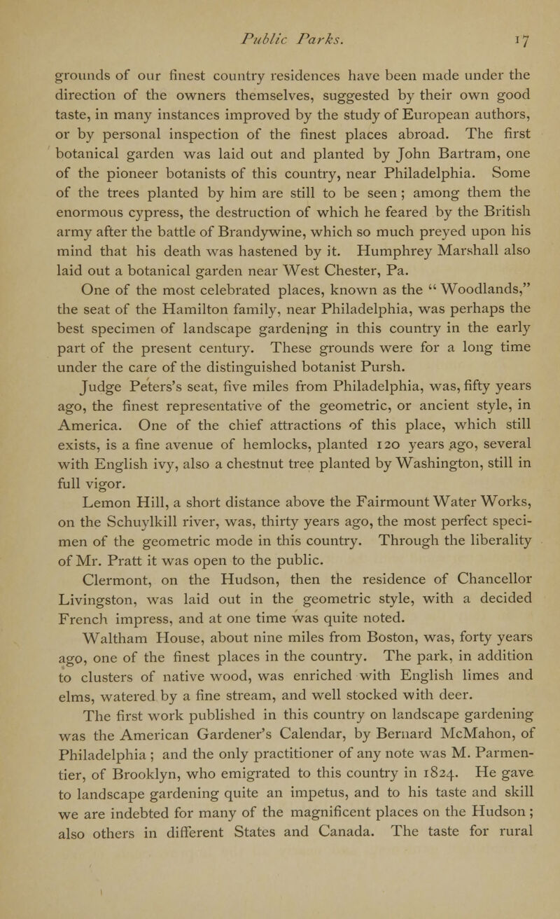 grounds of our finest country residences have been made under the direction of the owners themselves, suggested by their own good taste, in many instances improved by the study of European authors, or by personal inspection of the finest places abroad. The first botanical garden was laid out and planted by John Bartram, one of the pioneer botanists of this country, near Philadelphia. Some of the trees planted by him are still to be seen ; among them the enormous cypress, the destruction of which he feared by the British army after the battle of Brandywine, which so much preyed upon his mind that his death was hastened by it. Humphrey Marshall also laid out a botanical garden near West Chester, Pa. One of the most celebrated places, known as the  Woodlands, the seat of the Hamilton family, near Philadelphia, was perhaps the best specimen of landscape gardening in this country in the early part of the present century. These grounds were for a long time under the care of the distinguished botanist Pursh. Judge Peters's seat, five miles from Philadelphia, was, fifty years ago, the finest representative of the geometric, or ancient style, in America. One of the chief attractions of this place, which still exists, is a fine avenue of hemlocks, planted 120 years ago, several with English ivy, also a chestnut tree planted by Washington, still in full vigor. Lemon Hill, a short distance above the Fairmount Water Works, on the Schuylkill river, was, thirty years ago, the most perfect speci- men of the geometric mode in this country. Through the liberality of Mr. Pratt it was open to the public. Clermont, on the Hudson, then the residence of Chancellor Livingston, was laid out in the geometric style, with a decided French impress, and at one time was quite noted. Waltham House, about nine miles from Boston, was, forty years ago, one of the finest places in the country. The park, in addition to clusters of native wood, was enriched with English limes and elms, watered by a fine stream, and well stocked with deer. The first work published in this country on landscape gardening was the American Gardener's Calendar, by Bernard McMahon, of Philadelphia ; and the only practitioner of any note was M. Parmen- tier, of Brooklyn, who emigrated to this country in 1824. He gave to landscape gardening quite an impetus, and to his taste and skill we are indebted for many of the magnificent places on the Hudson ; also others in different States and Canada. The taste for rural