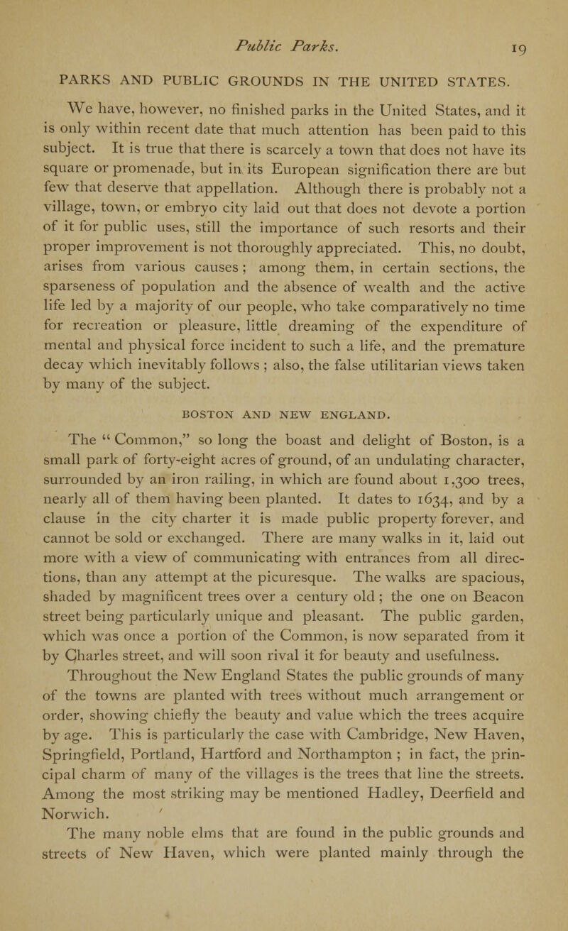 PARKS AND PUBLIC GROUNDS IN THE UNITED STATES. We have, however, no finished parks in the United States, and it is only within recent date that much attention has been paid to this subject. It is true that there is scarcely a town that does not have its square or promenade, but in its European signification there are but few that deserve that appellation. Although there is probably not a village, town, or embryo city laid out that does not devote a portion of it for public uses, still the importance of such resorts and their proper improvement is not thoroughly appreciated. This, no doubt, arises from various causes ; among them, in certain sections, the sparseness of population and the absence of wealth and the active life led by a majority of our people, who take comparatively no time for recreation or pleasure, little dreaming of the expenditure of mental and physical force incident to such a life, and the premature decay which inevitably follows ; also, the false utilitarian views taken by many of the subject. BOSTON AND NEW ENGLAND. The  Common, so long the boast and delight of Boston, is a small park of forty-eight acres of ground, of an undulating character, surrounded by an iron railing, in which are found about 1,300 trees, nearly all of them having been planted. It dates to 1634, and by a clause in the city charter it is made public property forever, and cannot be sold or exchanged. There are many walks in it, laid out more with a view of communicating with entrances from all direc- tions, than any attempt at the picuresque. The walks are spacious, shaded by magnificent trees over a century old ; the one on Beacon street being particularly unique and pleasant. The public garden, which was once a portion of the Common, is now separated from it by Charles street, and will soon rival it for beauty and usefulness. Throughout the New England States the public grounds of many of the towns are planted with trees without much arrangement or order, showing chiefly the beauty and value which the trees acquire by age. This is particularly the case with Cambridge, New Haven, Springfield, Portland, Hartford and Northampton ; in fact, the prin- cipal charm of many of the villages is the trees that line the streets. Among the most striking may be mentioned Hadley, Deerfield and Norwich. The many noble elms that are found in the public grounds and streets of New Haven, which were planted mainly through the