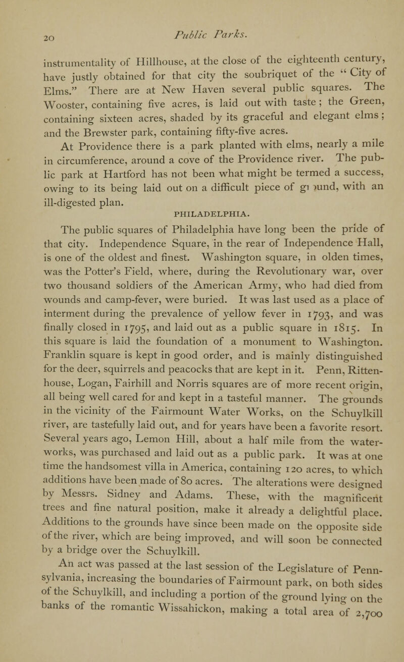instrumentality of Hillhouse, at the close of the eighteenth century, have justly obtained for that city the soubriquet of the  City of Elms. There are at New Haven several public squares. The Wooster, containing five acres, is laid out with taste ; the Green, containing sixteen acres, shaded by its graceful and elegant elms : and the Brewster park, containing fifty-five acres. At Providence there is a park planted with elms, nearly a mile in circumference, around a cove of the Providence river. The pub- lic park at Hartford has not been what might be termed a success, owing to its being laid out on a difficult piece of gi ?und, with an ill-digested plan. PHILADELPHIA. The public squares of Philadelphia have long been the pride of that city. Independence Square, in the rear of Independence Hall, is one of the oldest and finest. Washington square, in olden times, was the Potter's Field, where, during the Revolutionary war, over two thousand soldiers of the American Army, who had died from wounds and camp-fever, were buried. It was last used as a place of interment during the prevalence of yellow fever in 1793, and was finally closed in 1795, and laid out as a public square in 1815. In this square is laid the foundation of a monument to Washington. Franklin square is kept in good order, and is mainly distinguished for the deer, squirrels and peacocks that are kept in it. Penn, Ritten- house, Logan, Fairhill and Norris squares are of more recent origin, all being well cared for and kept in a tasteful manner. The grounds in the vicinity of the Fairmount Water Works, on the Schuylkill river, are tastefully laid out, and for years have been a favorite resort. Several years ago, Lemon Hill, about a half mile from the water- works, was purchased and laid out as a public park. It was at one time the handsomest villa in America, containing 120 acres, to which additions have been made of 80 acres. The alterations were designed by Messrs. Sidney and Adams. These, with the magnificent trees and fine natural position, make it already a delightful place. Additions to the grounds have since been made on the opposite side of the river, which are being improved, and will soon be connected by a bridge over the Schuylkill. An act was passed at the last session of the Legislature of Penn- sylvania, increasing the boundaries of Fairmount park, on both sides of the Schuylkill, and including a portion of the ground lying on the banks of the romantic Wissahickon, making a total area of 2 700
