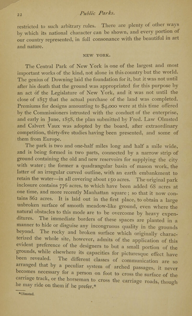 restricted to such arbitrary rules. There are plenty of other ways by which its national character can be shown, and every portion of our country represented, in full consonance with the beautiful in art and nature. NEW YORK. The Central Park of New York is one of the largest and most important works of the kind, not alone in this country but the world. The genius of Downing laid the foundation for it, but it was not until after his death that the ground was appropriated for this purpose by an act of the Legislature of New York, and it was not until the close of 1857 t^at the actual purchase of the land was completed. Premiums for designs amounting to $4,000 were at this time offered by the Commissioners intrusted with the conduct of the enterprise, and early in June, 1858, the plan submitted by Fred. Law Olmsted and Calvert Vaux was adopted by the board, after extraordinary competition, thirty-five studies having been presented, and some of them from Europe. The park is two and one-half miles long and half a mile wide, and is being formed in two parts, connected by a narrow strip of ground containing the old and new reservoirs for supplying the city with water; the former a quadrangular basin of mason work, the latter of an irregular curved outline, with an earth embankment to retain the water—in all covering about 150 acres. The original park inclosure contains 776 acres, to which have been added 6S acres at one time, and more recently Manhattan square ; so that it now con- tains 862 acres. It is laid out in the first place, to obtain a large unbroken surface of smooth meadow-like ground, even where the natural obstacles to this mode are to be overcome by heavy expen- ditures. The immediate borders of these spaces are planted in a manner to hide or disguise any incongruous quality in the grounds beyond. The rocky and broken surface which originally charac- terized the whole site, however, admits of the application of this evident preference of the designers to but a small portion of the 'grounds, while elsewhere its capacities for picturesque effect have been revealed. The different classes of communication are so arranged that by a peculiar system of arched passages, it never becomes necessary for a person on foot to cross the surface of the carnage track, or the horseman to cross the carriage roads, though he may ride on them if he prefer.* to *01msted.