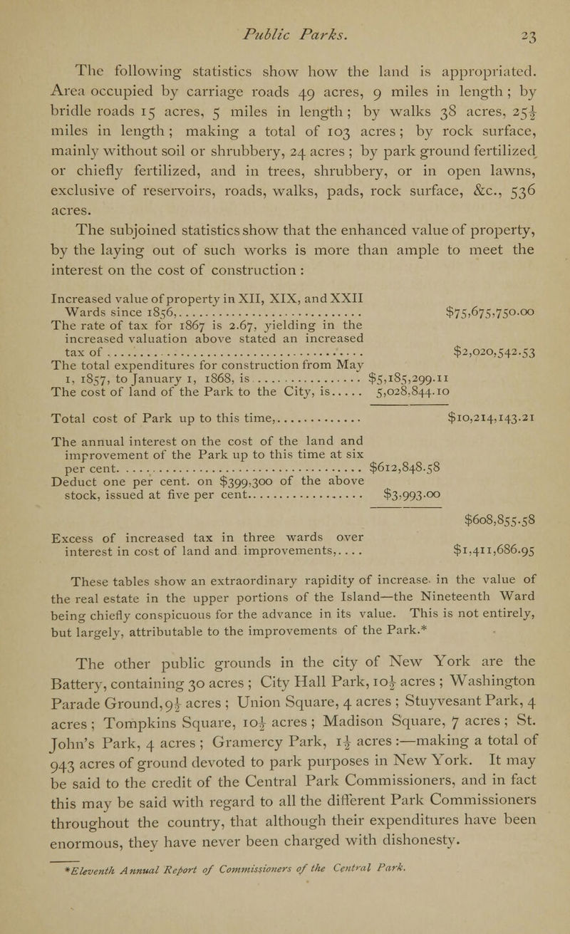 The following statistics show how the land is appropriated. Area occupied by carriage roads 49 acres, 9 miles in length ; by bridle roads 15 acres, 5 miles in length; by walks 38 acres, 25^ miles in length ; making a total of 103 acres; by rock surface, mainly without soil or shrubbery, 24 acres ; by park ground fertilized or chiefly fertilized, and in trees, shrubbery, or in open lawns, exclusive of reservoirs, roads, walks, pads, rock surface, &c, 536 acres. The subjoined statistics show that the enhanced value of property, by the laying out of such works is more than ample to meet the interest on the cost of construction : Increased value of property in XII, XIX, and XXII Wards since 1856, $75)675,750.00 The rate of tax for 1867 is 2.67, yielding in the increased valuation above stated an increased tax of $2,020,542.53 The total expenditures for construction from May 1, 1S57, to January 1, 1868, is $5,185,299.11 The cost of land of the Park to the City, is 5,028,844.10 Total cost of Park up to this time, $10,214,143.21 The annual interest on the cost of the land and improvement of the Park up to this time at six per cent $612,848.58 Deduct one per cent, on $399,300 of the above stock, issued at five per cent $3,993.00 $608,855.58 Excess of increased tax in three wards over interest in cost of land and improvements,. .. . $1,411,686.95 These tables show an extraordinary rapidity of increase, in the value of the real estate in the upper portions of the Island—the Nineteenth Ward being chiefly conspicuous for the advance in its value. This is not entirely, but largely, attributable to the improvements of the Park.* The other public grounds in the city of New York are the Battery, containing 30 acres ; City Hall Park, \o\ acres ; Washington Parade Ground,9^ acres ; Union Square, 4 acres ; Stuyvesant Park, 4 acres ; Tompkins Square, ic4 acres ; Madison Square, 7 acres ; St. John's Park, 4 acres ; Gramercy Park, \\ acres :—making a total of 943 acres of ground devoted to park purposes in New York. It may be said to the credit of the Central Park Commissioners, and in fact this may be said with regard to all the different Park Commissioners throughout the country, that although their expenditures have been enormous, they have never been charged with dishonesty.