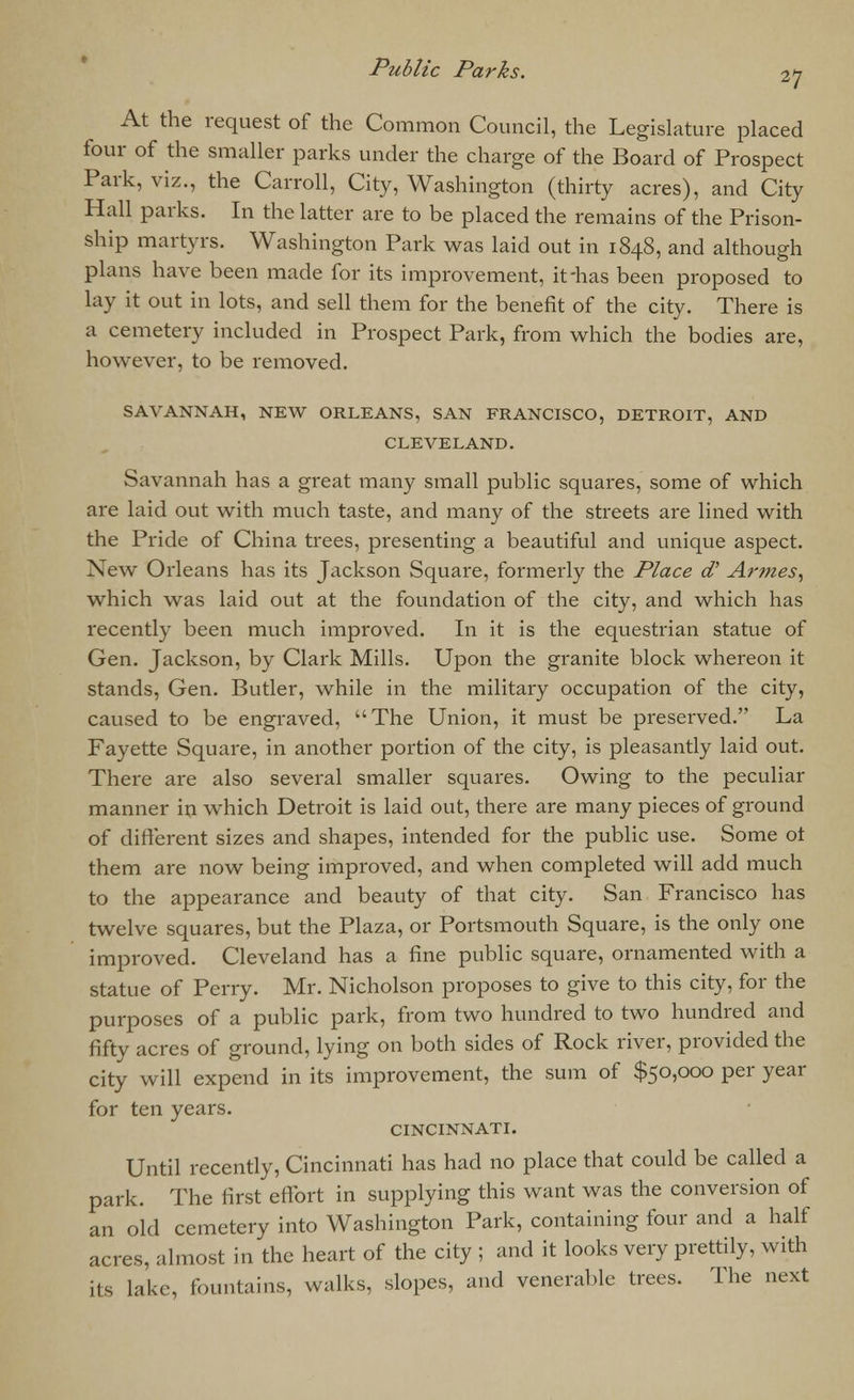 At the request of the Common Council, the Legislature placed four of the smaller parks under the charge of the Board of Prospect Park, viz., the Carroll, City, Washington (thirty acres), and City Hall parks. In the latter are to be placed the remains of the Prison- ship martyrs. Washington Park was laid out in 1848, and although plans have been made for its improvement, it-has been proposed to lay it out in lots, and sell them for the benefit of the city. There is a cemetery included in Prospect Park, from which the bodies are, however, to be removed. SAVANNAH, NEW ORLEANS, SAN FRANCISCO, DETROIT, AND CLEVELAND. Savannah has a great many small public squares, some of which are laid out with much taste, and many of the streets are lined with the Pride of China trees, presenting a beautiful and unique aspect. New Orleans has its Jackson Square, formerly the Place d' Armes, which was laid out at the foundation of the city, and which has recently been much improved. In it is the equestrian statue of Gen. Jackson, by Clark Mills. Upon the granite block whereon it stands, Gen. Butler, while in the military occupation of the city, caused to be engraved, The Union, it must be preserved. La Fayette Square, in another portion of the city, is pleasantly laid out. There are also several smaller squares. Owing to the peculiar manner in which Detroit is laid out, there are many pieces of ground of different sizes and shapes, intended for the public use. Some ot them are now being improved, and when completed will add much to the appearance and beauty of that city. San Francisco has twelve squares, but the Plaza, or Portsmouth Square, is the only one improved. Cleveland has a fine public square, ornamented with a statue of Perry. Mr. Nicholson proposes to give to this city, for the purposes of a public park, from two hundred to two hundred and fifty acres of ground, lying on both sides of Rock river, provided the city will expend in its improvement, the sum of $50,000 per year for ten years. CINCINNATI. Until recently, Cincinnati has had no place that could be called a park. The first effort in supplying this want was the conversion of an old cemetery into Washington Park, containing four and a half acres, almost in the heart of the city ; and it looks very prettily, with its lake, fountains, walks, slopes, and venerable trees. The next