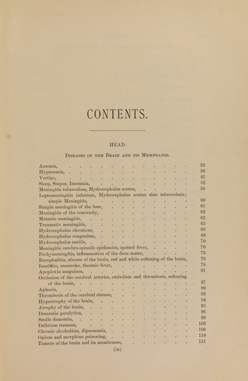 CONTENTS. HEAD. Diseases of the Brain and its Membranes. Anaemia, 33 Hyperemia, 36 Vertigo, ** Sleep, Stupor, Insomnia, • 52 Meningitis tuberculosa, Hydrocephalus acutus, . . 58 Leptomeningitis infantum, Hydrocephalus acutus sine tuberculosis; simple Meningitis, 60 Simple meningitis of the base, 61 Meningitis of the convexity, 62 Metastic meningitis, 62 Traumatic meningitis, . ■ 63 Hydrocephalus chronicus, 68 Hydrocephalus congenitus, 68 Hydrocephalus senilis, '0 Meningitis cerebro-spinalis epidemica, spotted fever, .... 70 Pachymeningitis, inflammation of the dnra mater, .... 75 Encephalitis, abscess of the brain, red and white softening of the brain, 76 Insulatio, sunstroke, thermic fever, 78 Apoplexia sanguinea, 81 Occlusion of the cerebral arteries, embolism and thrombosis, softening of the brain, 87 Aphasia, <• ^9 Thrombosis of the cerebral sinuses, 93 Hypertrophy of the brain, 94 Atrophy of the brain, 95 Dementia paralytica, 96 Senile dementia, 98 Delirium tremens, !03 Chronic alcoholism, dipsomania, 1°6 Opium and morphine poisoning, H° Tumors of the brain and its membranes, HI