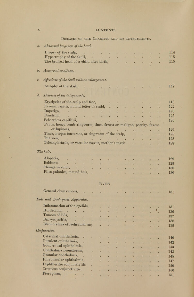 Diseases of the Cranium and its Integuments. a. Abnormal largeness of the head. Dropsy of the scalp, 114 Hypertrophy of the skull, 115 The bruised head of a child after birth, 115 b. Abnormal smallness. c. Affections of the skull without enlargement. Atrophy of the skull, 117 d. Diseases of the integuments. Erysipelas of the scalp and face, ........ 118 Eczema capitis, humid tetter or scald, 122 Impetigo 123 Dandruff, 125 Seborrhoea capillitii, 126 Favus, honey-comb ringworm, tinea favosa or maligna, porrigo favosa or lupinosa, 126 Tinea, herpes tonsurans, or ringworm of the scalp, .... 128 The wen, 128 Teleangiectasia, or vascular nsevus, mother's mark . . . . 128 The hair. Alopecia, 129 Baldness, 129 Change in color, t 130 Plica palonica, matted hair, 130 EYES. General observations, 131 Lids and Lachrymal Apparatus. Inflammation of the eyelids, 131 Hordeolum, . . . . ; * Tumors of lids, t ^37 Dacryocystitis, 2 3g Blennorrhcea of lachrymal sac, I39 Conjunctiva. Catarrhal ophthalmia, 140 Purulent ophthalmia, 142 Gonorrhoeal ophthalmia, I43 Ophthalmia neonatorum, 143 Granular ophthalmia, I45 Phlyctenular ophthalmia, I47 Diphtheritic conjunctivitis, 150 Croupous conjunctivitis, ].-j0 Pterygium, 151