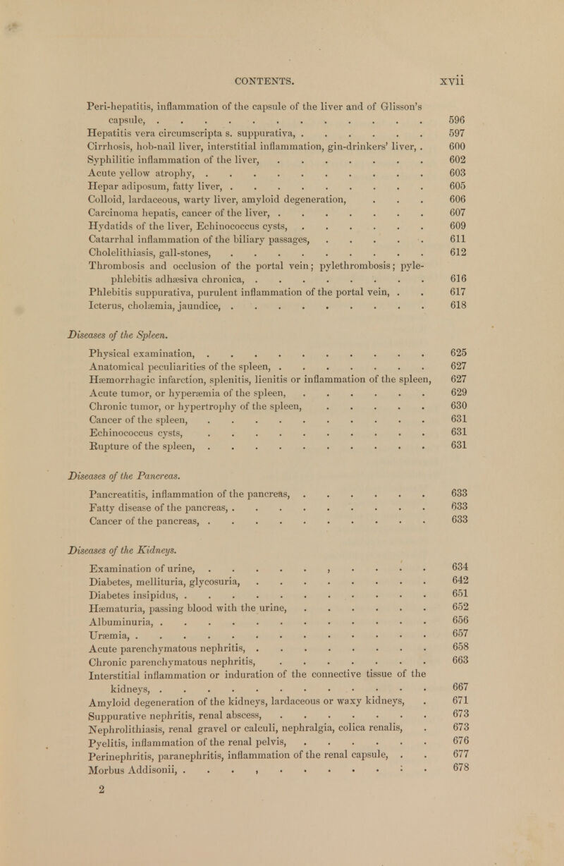 Peri-hepatitis, inflammation of the capsule of the liver and of Glisson's capsule, 596 Hepatitis vera circumscripta s. suppurativa, ...... 597 Cirrhosis, hob-nail liver, interstitial inflammation, gin-drinkers' liver, . 600 Syphilitic inflammation of the liver, 602 Acute yellow atrophy, 603 Hepar adiposum, fatty liver, ......... 605 Colloid, lardaceous, warty liver, amyloid degeneration, . . . 606 Carcinoma hepatis, cancer of the liver, ....... 607 Hydatids of the liver, Echinococcus cysts, 609 Catarrhal inflammation of the biliary passages, . . . . 611 Cholelithiasis, gall-stones, 612 Thrombosis and occlusion of the portal vein; pylethrombosis; pyle- phlebitis adhaesiva chronica, ........ 616 Phlebitis suppurativa, purulent inflammation of the portal vein, . . 617 Icterus, cholaemia, jaundice, ......... 618 Diseases of the Spleen. Physical examination, 625 Anatomical peculiarities of the spleen, 627 Hemorrhagic infarction, splenitis, lienitis or inflammation of the spleen, 627 Acute tumor, or hyperemia of the spleen, 629 Chronic tumor, or hypertrophy of the spleen, 630 Cancer of the spleen, .......... 631 Echinococcus cysts, 631 Rupture of the spleen, 631 Diseases of the Pancreas. Pancreatitis, inflammation of the pancreas, 633 Fatty disease of the pancreas, 633 Cancer of the pancreas, .... 633 Diseases of the Kidneys. Examination of urine, , . . . . 634 Diabetes, mellituria, glycosuria, 642 Diabetes insipidus, 651 Hematuria, passing blood with the urine, 652 Albuminuria, 656 Uraemia, 657 Acute parenchymatous nephritis, 658 Chronic parenchymatous nephritis, 663 Interstitial inflammation or induration of the connective tissue of the kidneys, 667 Amyloid degeneration of the kidneys, lardaceous or waxy kidneys, . 671 Suppurative nephritis, renal abscess, 673 Nephrolithiasis, renal gravel or calculi, nephralgia, colica renalis, . 673 Pyelitis, inflammation of the renal pelvis, 676 Perinephritis, paranephritis, inflammation of the renal capsule, . . 677 Morbus Addisonii, , : 6?8 2