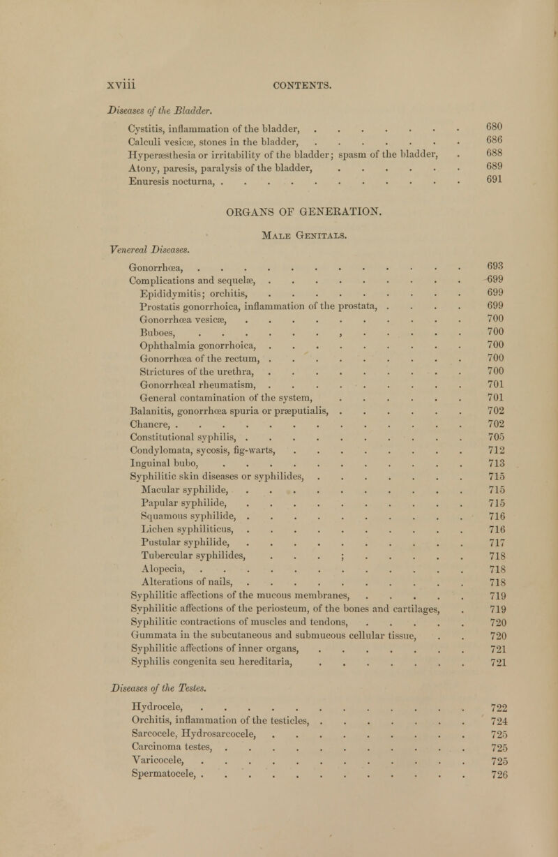 Diseases of the Bladder. Cystitis, inflammation of the bladder, 680 Calculi vesicae, stones in the bladder, 686 Hyperesthesia or irritability of the bladder; spasm of the bladder, . 688 Atony, paresis, paralysis of the bladder, 689 Enuresis nocturna, . . 691 ORGANS OF GENERATION. Male Genitals. Venereal Diseases. Gonorrhoea, • 693 Complications and sequelae, 699 Epididymitis; orchitis, 699 Prostatis gonorrhoica, inflammation of the prostata, .... 699 Gonorrhoea vesicae, 700 Buboes, 700 Ophthalmia gonorrhoica, 700 Gonorrhoea of the rectum, 700 Strictures of the urethra, 700 Gonorrhoeal rheumatism, . 701 General contamination of the system, 701 Balanitis, gonorrhoea spuria or praeputialis, 702 Chancre, 702 Constitutional syphilis, 705 Condylomata, sycosis, fig-warts, 712 Inguinal bubo, 713 Syphilitic skin diseases or syphilides, 715 Macular syphilide, 715 Papular syphilide, 715 Squamous syphilide, 716 Lichen syphiliticus, 716 Pustular syphilide, 717 Tubercular syphilides, ; 718 Alopecia, • , 718 Alterations of nails, 718 Syphilitic affections of the mucous membranes, 719 Syphilitic affections of the periosteum, of the bones and cartilages, . 719 Syphilitic contractions of muscles and tendons, 720 Gurnmata in the subcutaneous and submucous cellular tissue, . . 720 Syphilitic affections of inner organs, 721 Syphilis congenita seu hereditaria, 721 Diseases of the Testes. Hydrocele, 722 Orchitis, inflammation of the testicles, 72-1 Sarcocele, Hydrosarcocele, 725 Carcinoma testes, 725 Varicocele, 725 Spermatocele, . . 726