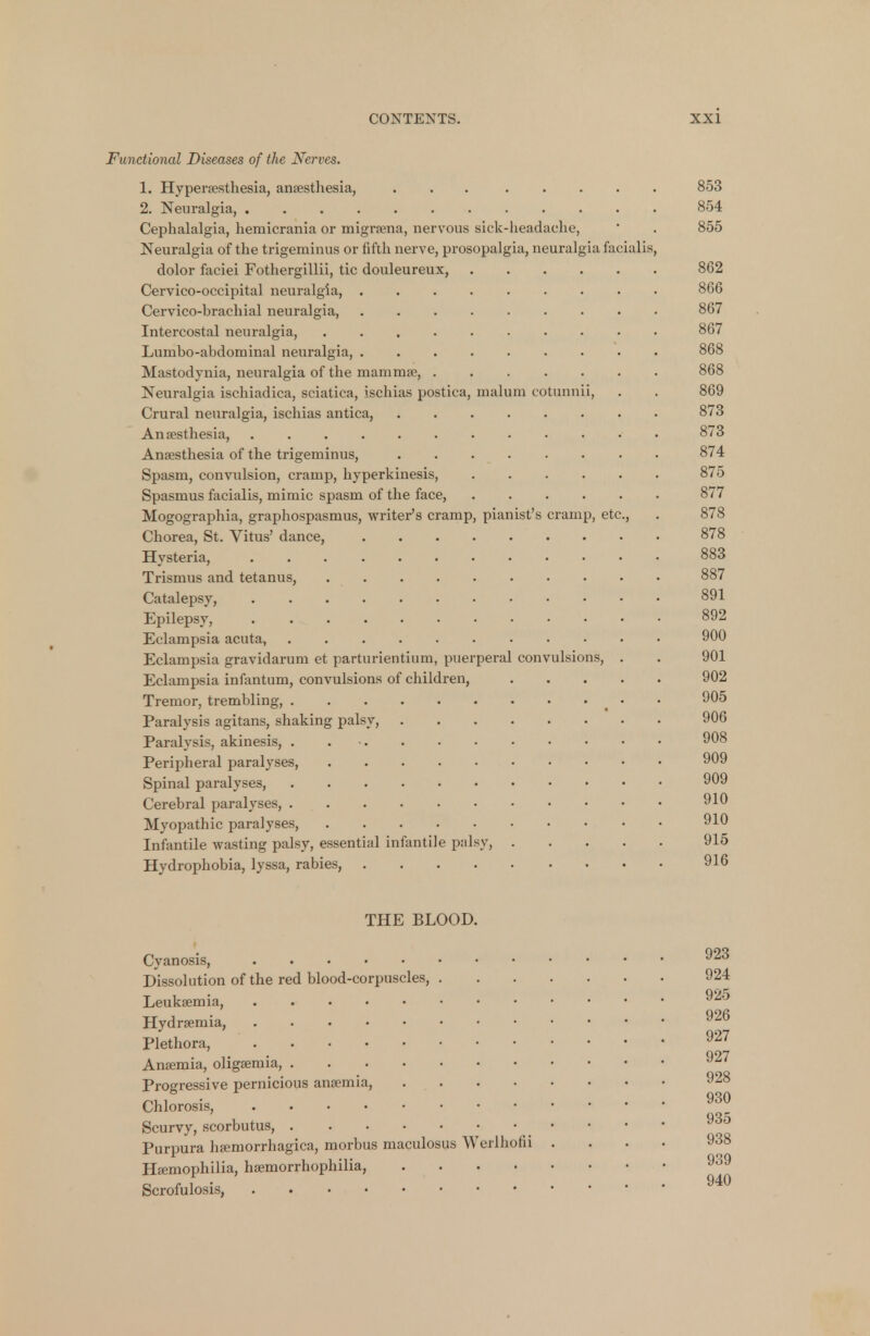 Functional Diseases of the Nerves. 1. Hyperesthesia, anaesthesia, 853 2. Neuralgia, ..... 854 Cephalalgia, hemicrania or migrsena, nervous sick-headache, ' . 855 Neuralgia of the trigeminus or fifth nerve, prosopalgia, neuralgia facialis, dolor faciei Fothergillii, tic douleureux, 862 Cervico-occipital neuralgia, 866 Cervico-brachial neuralgia, . 867 Intercostal neuralgia, .......... 867 Lumbo-abdominal neuralgia, 868 Mastodynia, neuralgia of the mam rape, 868 Neuralgia ischiadica, sciatica, ischias postica, malum cotunnii, . . 869 Crural neuralgia, ischias antica, 873 Anaesthesia, ............ 873 Anaesthesia of the trigeminus, 874 Spasm, convulsion, cramp, hyperkinesis, 875 Spasmus facialis, mimic spasm of the face, 877 Mogographia, graphospasms, writer's cramp, pianist's cramp, etc., . 878 Chorea, St. Vitus' dance, 878 Hysteria, 883 Trismus and tetanus, 887 Catalepsy, 891 Epilepsy, 892 Eclampsia acuta, 900 Eclampsia gravidarum et parturientium, puerperal convulsions, . . 901 Eclampsia infantum, convulsions of children, 902 Tremor, trembling, • 905 Paralysis agitans, shaking palsy, 906 Paralysis, akinesis, . 908 Peripheral paralyses, 909 Spinal paralyses, 909 Cerebral paralyses, 910 Myopathic paralyses, 910 Infantile wasting palsy, essential infantile palsy, 915 Hydrophobia, lyssa, rabies, 916 THE BLOOD. Cyanosis, 923 Dissolution of the red blood-corpuscles, 924 Leukaemia, Hydremia, 926 Plethora, 927 Anaemia, oligaemia, vu' Progressive pernicious anaemia, Chlorosis, 930 Scurvy, scorbutus, ..«.«• »«~ Purpura haemorrhagica, morbus maculosus Werlhohi .... Haemophilia, haemorrhophilia, Scrofulosis, ^