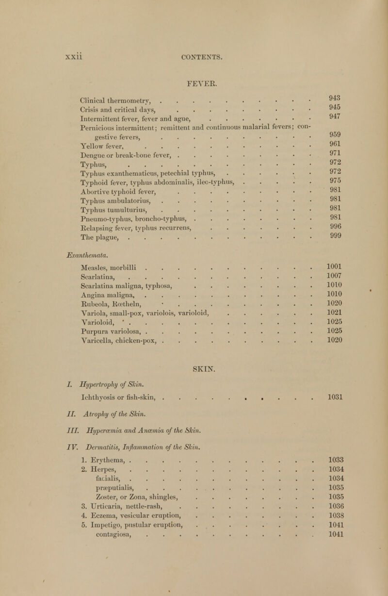 FEVER. Clinical thermometry, 1' Crisis and critical days, Intermittent fever, fever and ague, 947 Pernicious intermittent; remittent and continuous malarial fevers; con- gestive fevers, • 959 Yellow fever, 961 Dengue or break-bone fever, 971 Typhus, 972 Typhus exanthematicus, petechial typhus, 972 Typhoid fever, typhus abdominalis, ileo-typhus, 975 Abortive typhoid fever, 981 Typhus ambulatorius, 981 Typhus tumulturius, 981 Pneumo-typhus, broncho-typhus, 981 Relapsing fever, typhus recurrens, ....... 996 The plague, 999 Exanthemata. Measles, morbilli 1001 Scarlatina, 1007 Scarlatina maligna, typhosa, 1010 Angina maligna, 1010 Rubeola, Rcetheln, • 1020 Variola, small-pox, variolois, varioloid, 1021 Varioloid, ■ 1025 Purpura variolosa, ........... 1025 Varicella, chicken-pox, .......... 1020 SKIN. I. Hypertrophy of Skin. Ichthyosis or fish-skin, 1031 II. Atrophy of the Skin. III. Hyperamia and Ancemia of the Skin. IV. Dermatitis, Inflammation of the Skin. 1. Erythema, 1033 2. Herpes, 1034 facialis, 1034 prseputialis, 1035 Zoster, or Zona, shingles, 1035 3. Urticaria, nettle-rash, 1036 4. Eczema, vesicular eruption, 1038 5. Impetigo, pustular eruption, 1041 contagiosa, 1041