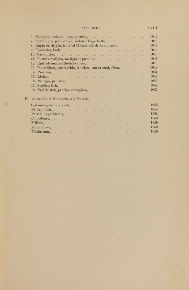 6. Ecthyma, isolated, large pustules, 1042 7. Pemphigus, pompholyx, isolated large bullae, . ' . . • . 1043 8. Kupia or rhypia, isolated blisters winch form crusts, . . . 1044 9. Furuncles, boils, 1044 10. Carbuncles 1045 11. Pustula maligna, malignant pustules, ...... 1047 12. Epithelioma, epithelial cancer, 1048 13. Panaritium, paronychia, whitlow, run-around, felon, . . . 1048 14. Psoriasis, 1051 15. Lichen, . 1052 16. Prurigo, pruritus, 1053 17. Scabies, itch, 1054 18. Prairie itch, prurigo contagiosa, ....... 1057 V. Anomalies in the secretions of the skin. Sudamina, miliary rash, 1058 Prickly heat, . • . . '. . 1058 Partial hyperidrosis, 1058 Comedones, 1059 Milium, 1059 Atberomata, 1059 Molluscum, 1059