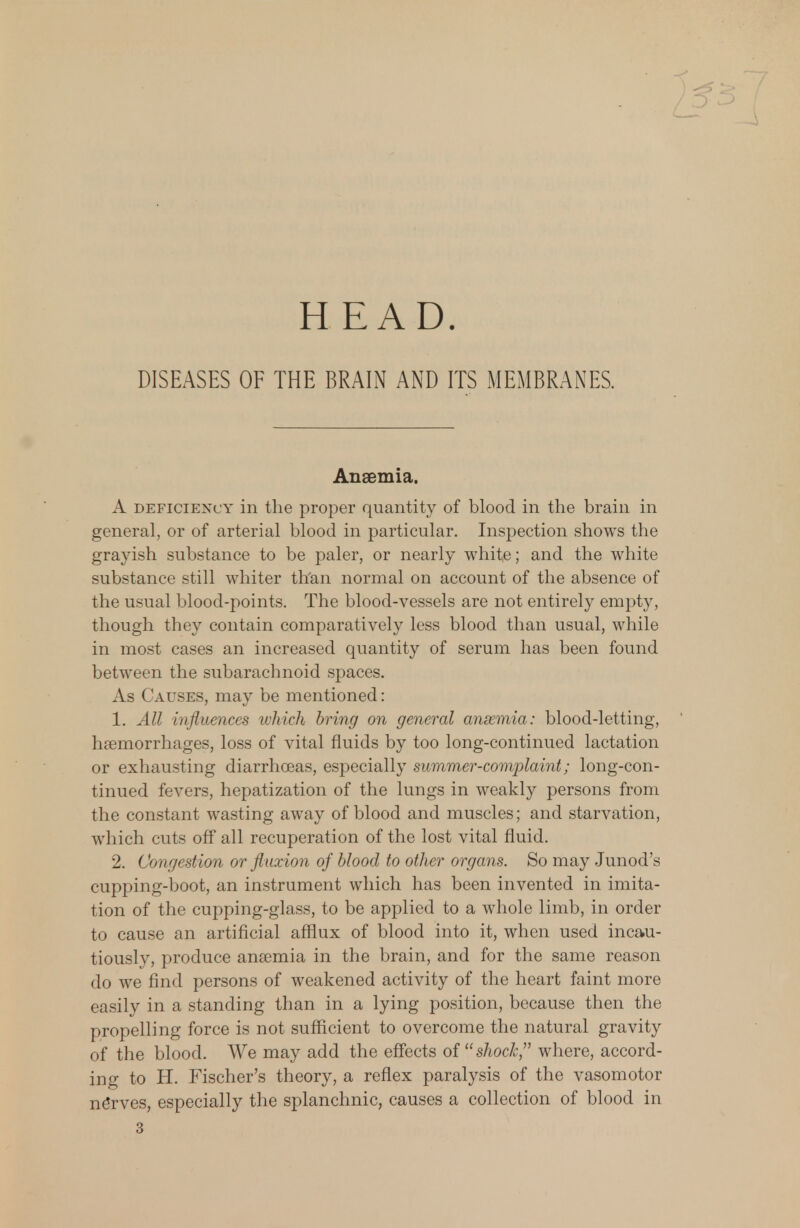 HEAD. DISEASES OF THE BRAIN AND ITS MEMBRANES. Anaemia. A deficiency in the proper quantity of blood in the brain in general, or of arterial blood in particular. Inspection shows the grayish substance to be paler, or nearly white; and the white substance still whiter than normal on account of the absence of the usual blood-points. The blood-vessels are not entirely empty, though they contain comparatively less blood than usual, while in most cases an increased quantity of serum has been found between the subarachnoid spaces. As Causes, may be mentioned: 1. All influences which bring on general anaemia: blood-letting, haemorrhages, loss of vital fluids by too long-continued lactation or exhausting diarrhoeas, especially summer-complaint; long-con- tinued fevers, hepatization of the lungs in weakly persons from the constant wasting away of blood and muscles; and starvation, which cuts off all recuperation of the lost vital fluid. 2. Congestion or fluxion of blood to other organs. So may Junod's cupping-boot, an instrument which has been invented in imita- tion of the cupping-glass, to be applied to a whole limb, in order to cause an artificial afflux of blood into it, when used incau- tiously, produce anaemia in the brain, and for the same reason do we find persons of weakened activity of the heart faint more easily in a standing than in a lying position, because then the propelling force is not sufficient to overcome the natural gravity of the blood. We may add the effects of shock, where, accord- ing to H. Fischer's theory, a reflex paralysis of the vasomotor ne*rves, especially the splanchnic, causes a collection of blood in