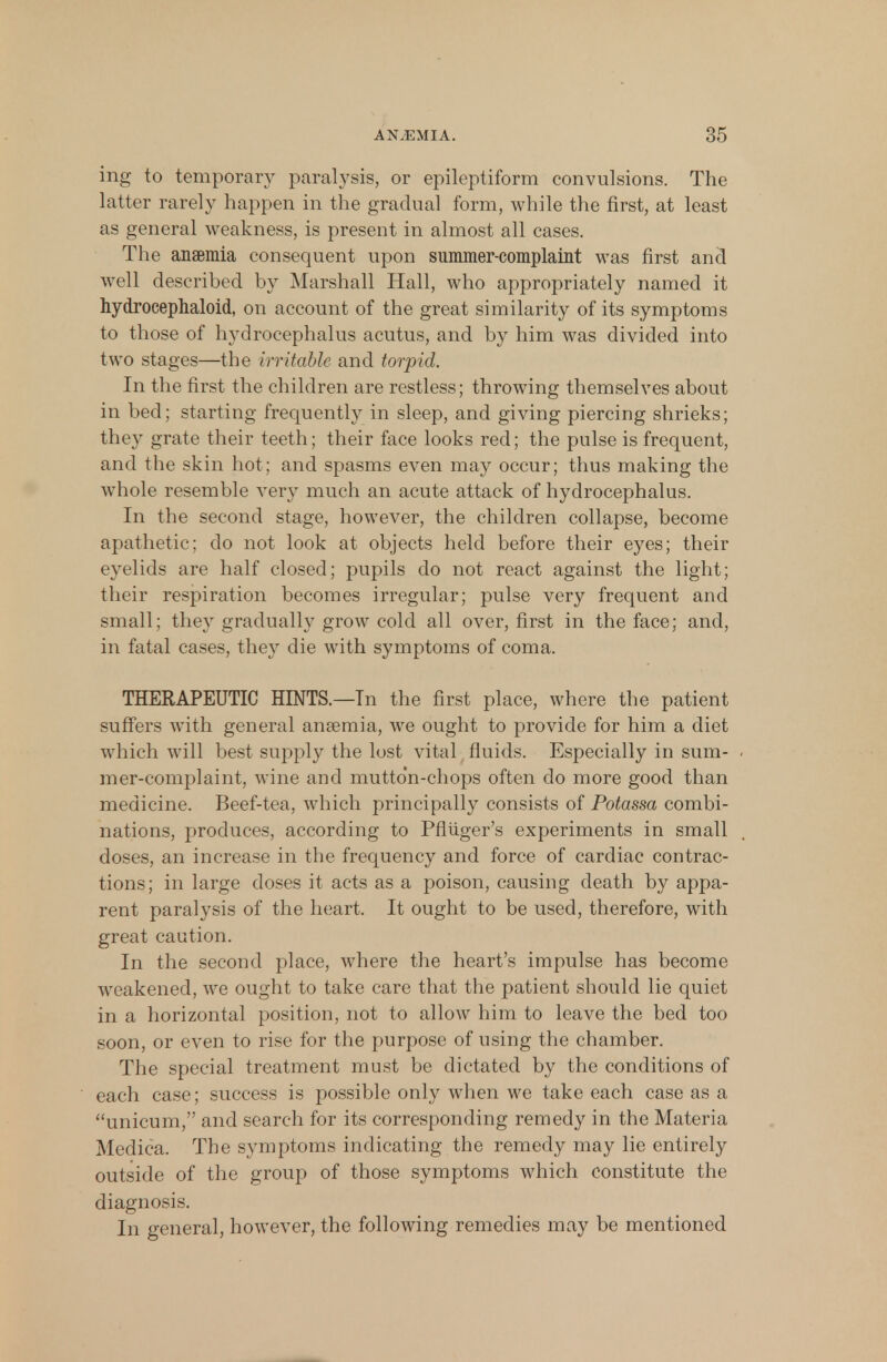 ing to temporary paralysis, or epileptiform convulsions. The latter rarely happen in the gradual form, while the first, at least as general weakness, is present in almost all cases. The anaemia consequent upon summer-complaint was first and well described by Marshall Hall, who appropriately named it hydrocephaloid, on account of the great similarity of its symptoms to those of hydrocephalus acutus, and by him was divided into two stages—the irritable and torpid. In the first the children are restless; throwing themselves about in bed; starting frequently in sleep, and giving piercing shrieks; they grate their teeth; their face looks red; the pulse is frequent, and the skin hot; and spasms even may occur; thus making the whole resemble very much an acute attack of hydrocephalus. In the second stage, however, the children collapse, become apathetic; do not look at objects held before their eyes; their eyelids are half closed; pupils do not react against the light; their respiration becomes irregular; pulse very frequent and small; they gradually grow cold all over, first in the face; and, in fatal cases, they die with symptoms of coma. THERAPEUTIC HINTS.—In the first place, where the patient suffers with general anaemia, we ought to provide for him a diet w7hich will best supply the lost vital fluids. Especially in sum- mer-complaint, wine and mutton-chops often do more good than medicine. Beef-tea, which principally consists of Potassa combi- nations, produces, according to Pfluger's experiments in small doses, an increase in the frequency and force of cardiac contrac- tions; in large doses it acts as a poison, causing death by appa- rent paralysis of the heart. It ought to be used, therefore, with great caution. In the second place, where the heart's impulse has become weakened, we ought to take care that the patient should lie quiet in a horizontal position, not to allow him to leave the bed too soon, or even to rise for the purpose of using the chamber. The special treatment must be dictated by the conditions of each case; success is possible only when we take each case as a unicum, and search for its corresponding remedy in the Materia Medica. The symptoms indicating the remedy may lie entirely outside of the group of those symptoms which constitute the diagnosis. In general, however, the following remedies may be mentioned