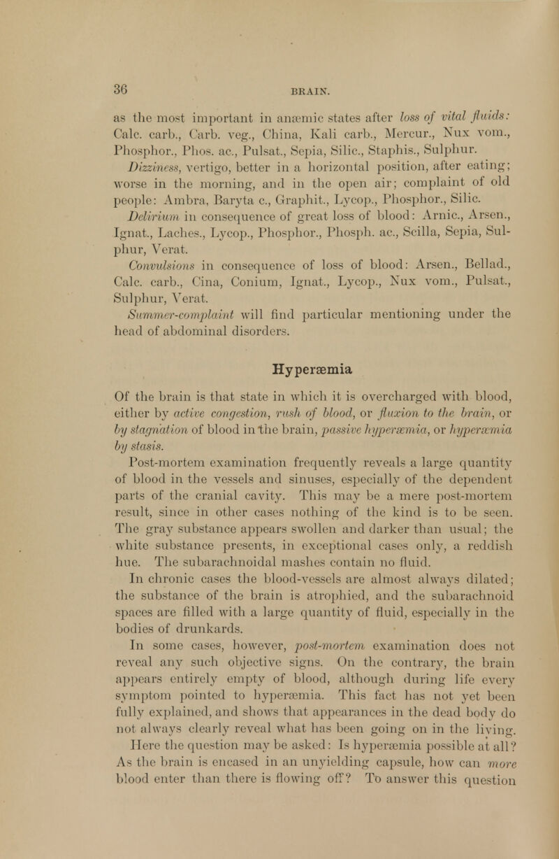 as the most important in anaemic states after loss of vital fluids: Calc. carb., Garb, veg., China, Kali carb., Mercur., Nux vora, Phosphor., Phos. ac, Pulsat,, Sepia, Silic., Staphis., Sulphur. Dizziness, vertigo, better in a horizontal position, after eating; worse in the morning, and in the open air; complaint of old people: Ambra, Baryta c., Graphit., Lycop., Phosphor., Silic. Delirium in consequence of great loss of blood: Arnic, Arsen., Ignat., Laches., Lycop., Phosphor., Phosph. ac, Scilla, Sepia, Sul- phur, Verat. Convulsions in consequence of loss of blood: Arsen., Bellad., Calc. carb., Cina, Conium, Ignat., Lycop., Nux vom., Pulsat,, Sulphur, Verat. Summer-complaint will find particular mentioning under the head of abdominal disorders. Hyperemia Of the brain is that state in which it is overcharged with blood, either by active congestion, rush of blood, or fluxion to the brain, or by stagnation of blood in the brain, passive hypersemia, or hypersemia by stasis. Post-mortem examination frequently reveals a large quantity of blood in the vessels and sinuses, especially of the dependent parts of the cranial cavity. This may be a mere post-mortem result, since in other cases nothing of the kind is to be seen. The gray substance appears swollen and darker than usual; the white substance presents, in exceptional cases only, a reddish hue. The subarachnoidal mashes contain no fluid. In chronic cases the blood-vessels are almost always dilated; the substance of the brain is atrophied, and the subarachnoid spaces are filled with a large quantity of fluid, especially in the bodies of drunkards. In some cases, however, post-mortem examination does not reveal any such objective signs. On the contrar}', the brain appears entirely empty of blood, although during life every symptom pointed to hypersemia. This fact has not yet been fully explained, and shows that appearances in the dead body do not always clearly reveal what has been going on in the living. Here the question may be asked: Is hypersemia possible at all'/ As the brain is encased in an unyielding capsule, how can more blood enter than there is flowing off? To answer this question