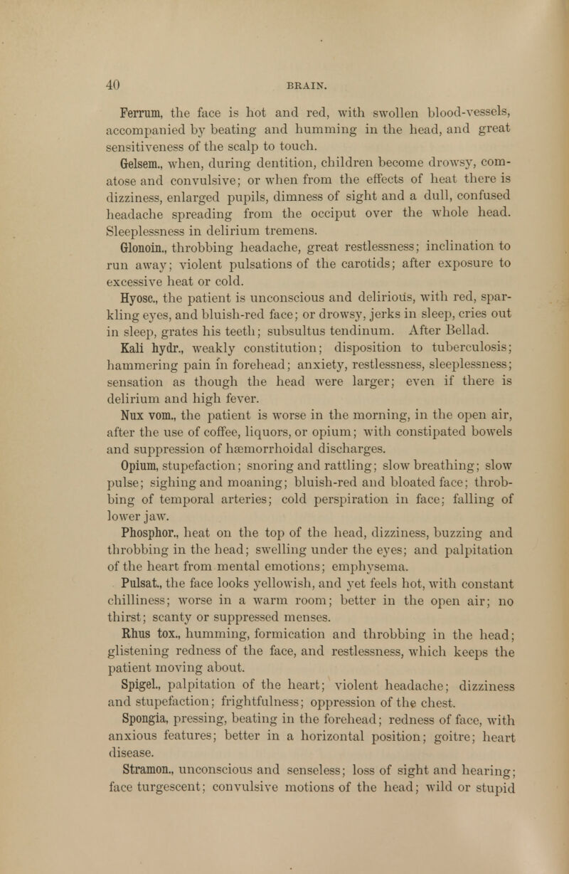 Ferrum, the face is hot and red, with swollen blood-vessels, accompanied by beating and humming in the head, and great sensitiveness of the scalp to touch. Grelsem., when, during dentition, children become drowsy, com- atose and convulsive; or when from the effects of heat there is dizziness, enlarged pupils, dimness of sight and a dull, confused headache spreading from the occiput over the whole head. Sleeplessness in delirium tremens. Glonoin., throbbing headache, great restlessness; inclination to run away; violent pulsations of the carotids; after exposure to excessive heat or cold. Hyosc, the patient is unconscious and delirious, with red, spar- kling eyes, and bluish-red face; or drowsy, jerks in sleep, cries out in sleep, grates his teeth; subsultus tendinum. After Bellad. Kali hydr., weakly constitution; disposition to tuberculosis; hammering pain in forehead; anxiety, restlessness, sleeplessness; sensation as though the head were larger; even if there is delirium and high fever. Nux vom., the patient is worse in the morning, in the open air, after the use of coffee, liquors, or opium; with constipated bowels and suppression of hsemorrhoidal discharges. Opium, stupefaction; snoring and rattling; slow breathing; slow pulse; sighing and moaning; bluish-red and bloated face; throb- bing of temporal arteries; cold perspiration in face; falling of lower jaw. Phosphor., heat on the top of the head, dizziness, buzzing and throbbing in the head; swelling under the eyes; and palpitation of the heart from mental emotions; emphysema. Pulsat, the face looks yellowish, and yet feels hot, with constant chilliness; worse in a warm room; better in the open air; no thirst; scanty or suppressed menses. Rhus tox., humming, formication and throbbing in the head; glistening redness of the face, and restlessness, which keeps the patient moving about. Spigel., palpitation of the heart; violent headache; dizziness and stupefaction; Rightfulness; oppression of the chest. Spongia, pressing, beating in the forehead; redness of face, with anxious features; better in a horizontal position; goitre; heart disease. Stramon., unconscious and senseless; loss of sight and hearing; face turgescent; convulsive motions of the head; wild or stupid