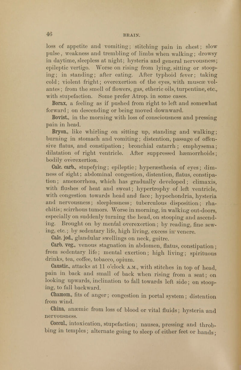 loss of appetite and vomiting; stitching pain in chest; slow pulse, weakness and trembling of limbs when walking; drowsy in daytime, sleepless at night; hysteria and general nervousness; epileptic vertigo. Worse on rising from lying, sitting or stoop- ing ; in standing; after eating. After typhoid fever; taking cold ; violent fright; overexertion of the eyes, with muscse vol- antes; from the smell of flowers, gas, etheric oils, turpentine, etc., with stupefaction. Some prefer Atrop. in some cases. Borax, a feeling as if pushed from right to left and somewhat forward; on descending or being moved downward. Bovist, in the morning with loss of consciousness and pressing pain in head. Bryon., like whirling on sitting up, standing and walking; burning in stomach and vomiting; distention, passage of offen- sive flatus, and constipation ; bronchial catarrh ; emphysema; dilatation of right ventricle. After suppressed haemorrhoids; bodily overexertion. Calc. carb., stupefying; epileptic; hypersesthesia of eyes; dim- ness of sight; abdominal congestion, distention, flatus, constipa- tion ; amenorrhcea, which has gradually developed; climax is, with flushes of heat and sweat; hypertrophy of left ventricle, with congestion towards head and face; hypochondria, hysteria and nervousness; sleeplessness; tuberculous disposition; rha- chitis; scirrhous tumors. Worse in morning, in walking out-doors, especially on suddenly turning the head, on stooping and ascend- ing. Brought on by menial overexertion; by reading, fine sew- ing, etc.; by sedentary life, high living, excess iir venere. Calc. jod., glandular swellings on neck, goitre. Carb. veg., venous stagnation in abdomen, flatus, constipation; from sedentary life; mental exertion; high living; spirituous drinks, tea, coffee, tobacco, opium. Caustic, attacks at 11 o'clock a.m., with stitches in top of head, pain in back and small of back when rising from a seat; on looking upwards, inclination to fall towards left side; on stoop- ing, to fall backward. Charaom., fits of anger; congestion in portal system; distention from wind. China, anaemic from loss of blood or vital fluids; hysteria and nervousness. Coccul., intoxication, stupefaction; nausea, pressing and throb- bing in temples; alternate going to sleep of either feet or hands;