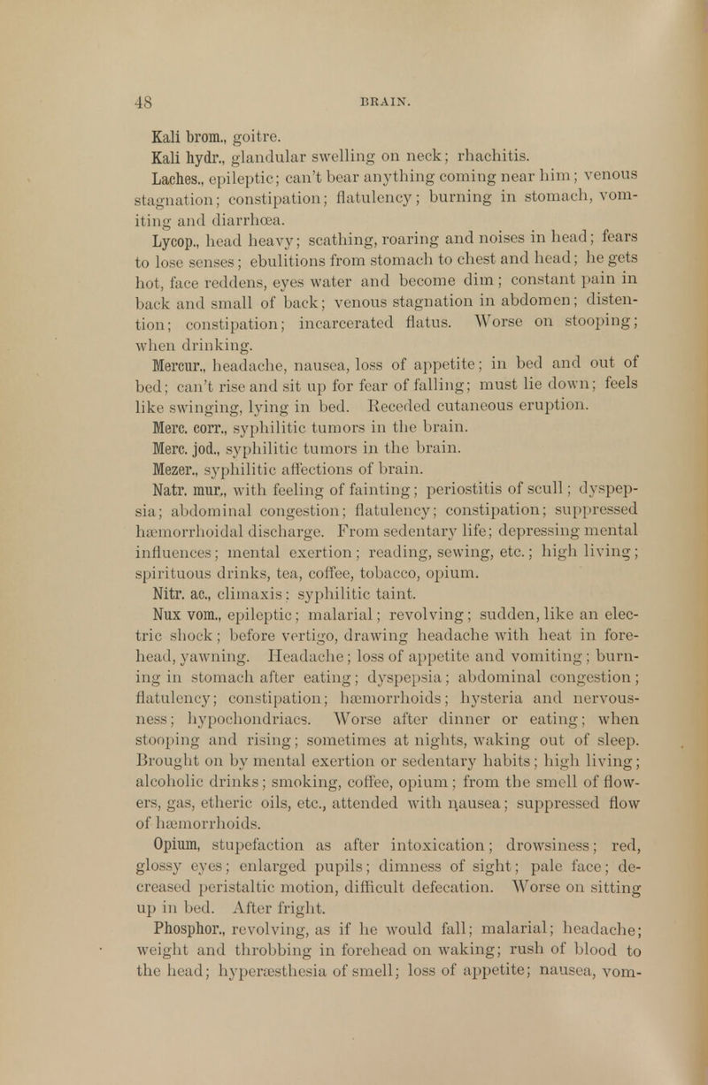 Kali brom., goitre. Kali hydr., glandular swelling on neck; rhachitis. Laches., epileptic; can't bear anything coming near him; venous stagnation; constipation; flatulency; burning in stomach, vom- iting and diarrhoea. Lycop., head heavy; scathing, roaring and noises in head; fears to lose senses; ebulitions from stomach to chest and head; he gets hot, face reddens, eyes water and become dim; constant pain in back and small of back; venous stagnation in abdomen; disten- tion; constipation; incarcerated flatus. Worse on stooping; when drinking. Mercur., headache, nausea, loss of appetite; in bed and out of bed; can't rise and sit up for fear of falling; must lie down; feels like swinging, lying in bed. Receded cutaneous eruption. Merc, eorr., syphilitic tumors in the brain. Merc, jod., syphilitic tumors in the brain. Mezer., syphilitic affections of brain. Natr. mur,, with feeling of fainting; periostitis of scull; dyspep- sia; abdominal congestion; flatulency; constipation; suppressed hemorrhoidal discharge. From sedentary life; depressing mental influences ; mental exertion ; reading, sewing, etc.; high living ; spirituous drinks, tea, coffee, tobacco, opium. Nitr. ac, climaxis: syphilitic taint Nux vom., epileptic; malarial; revolving ; sudden, like an elec- tric shock; before vertigo, drawing headache with heat in fore- head, yawning. Headache ; loss of appetite and vomiting ; burn- ing in stomach after eating; dyspepsia; abdominal congestion; flatulency; constipation; haemorrhoids; hysteria and nervous- ness ; hypochondriacs. Worse after dinner or eating; when stooping and rising; sometimes at nights, waking out of sleep. Brought on by mental exertion or sedentary habits; high living; alcoholic drinks; smoking, coffee, opium; from the smell of flow- ers, gas, etheric oils, etc., attended with nausea; suppressed flow of haemorrhoids. Opium, stupefaction as after intoxication; drowsiness; red, glossy eyes; enlarged pupils; dimness of sight; pale face; de- creased peristaltic motion, difficult defecation. Worse on sitting up in bed. After fright. Phosphor., revolving, as if he would fall; malarial; headache; weight and throbbing in forehead on waking; rush of blood to the head; hyperesthesia of smell; loss of appetite; nausea, vom-