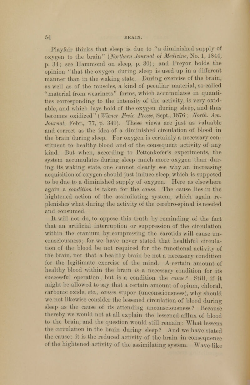 Playfair thinks that sleep is due to a diminished supply of oxygen to the brain {Northern Journal of Medicine, No. 1, 1844, p. 34; see Hammond on sleep, p. 30); and Preyor holds the opinion that the oxygen during sleep is used up in a different manner than in the waking state. During exercise of the brain, as well as of the muscles, a kind of peculiar material, so-called ''material from weariness forms, which accumulates in quanti- ties corresponding to the intensity of the activity, is very oxid- able, and which lays hold of the oxygen during sleep, and thus becomes oxidized (Wiener Freie Presse, Sept., 1876; North. Am. Journal, Febr., '77, p. 349). These views are just as valuable and correct as the idea of a diminished circulation of blood in the brain during sleep. For oxygen is certainly a necessary con- stituent to healthy blood and of the consequent activity of any kind. But when, according to Pettenkofer's experiments, the system accumulates during sleep much more oxygen than dur- ing its waking state, one cannot clearly see why an increasing acquisition of oxygen should just induce sleep, which is supposed to be due to a diminished supply of oxygen. Here as elsewhere again a condition is taken for the cause. The cause lies in the hightened action of the assimilating system, which again re- plenishes what during the activity of the cerebro-spinal is needed and consumed. It will not do, to oppose this truth by reminding of the fact that an artificial interruption or suppression of the circulation within the cranium by compressing the carotids will cause un- consciousness ; for we have never stated that healthful circula- tion of the blood be not required for the functional activity of the brain, nor that a healthy brain be not a necessary condition for the legitimate exercise of the mind. A certain amount of healthy blood within the brain is a necessary condition for its successful operation, but is a condition the cause? Still, if it might be allowed to say that a certain amount of opium, chloral, carbonic oxide, etc., causes stupor (unconsciousness), why should we not likewise consider the lessened circulation of blood during sleep as the cause of its attending unconsciousness? Because thereby we would not at all explain the lessened afflux of blood to the brain, and the question would still remain: What lessens the circulation in the brain during sleep ? And we have stated the cause: it is the reduced activity of the brain in consequence of the hightened activity of the assimilating system. Wave-like