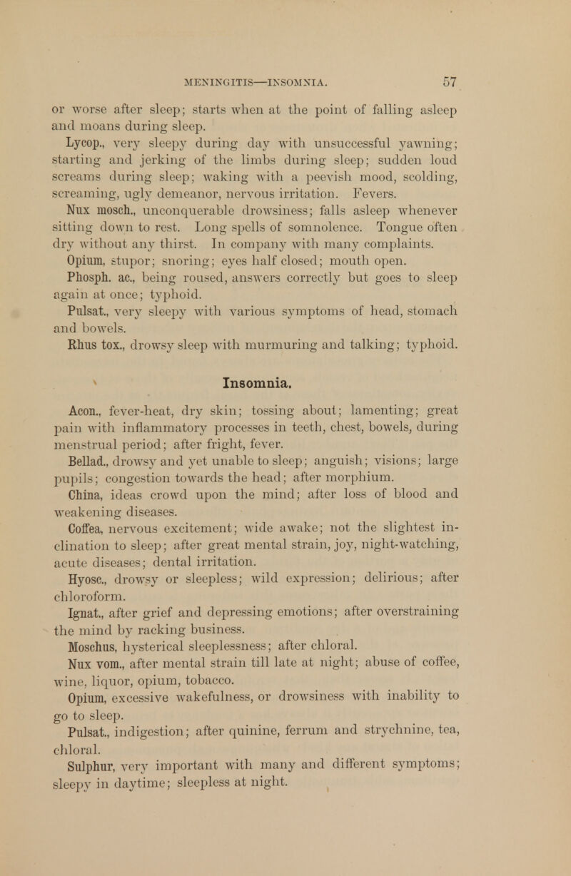 MENINGITIS—INSOMNIA. r,7 or worse after sleep; starts when at the point of falling asleep and moans during sleep. Lycop., very sleepy during day with unsuccessful yawning; starting and jerking of the limbs during sleep; sudden loud screams during sleep; waking with a peevish mood, scolding, screaming, ugly demeanor, nervous irritation. Fevers. Nux mosch., unconquerable drowsiness; falls asleep whenever sitting down to rest. Long spells of somnolence. Tongue often dry without any thirst. In company with many complaints. Opium, stupor; snoring; eyes half closed; mouth open. Phosph. ac, being roused, answers correctly but goes to sleep again at once; typhoid. Pulsat., very sleepy with various symptoms of head, stomach and bowels. Rhus tox., drowsy sleep with murmuring and talking; typhoid. Insomnia. Aeon., fever-heat, dry skin; tossing about; lamenting; great pain with inflammatory processes in teeth, chest, bowels, during menstrual period; after fright, fever. Bellad., drowsy and yet unable to sleep; anguish; visions; large pupils; congestion towards the head; after morphium. China, ideas crowd upon the mind; after loss of blood and weakening diseases. Coffea, nervous excitement; wide awake; not the slightest in- clination to sleep; after great mental strain, joy, night-watching, acute diseases; dental irritation. Hyosc, drowsy or sleepless; wild expression; delirious; after chloroform. Ignai, after grief and depressing emotions; after overstraining the mind by racking business. Moschus, hysterical sleeplessness; after chloral. Nux vom., after mental strain till late at night; abuse of coffee, wine, liquor, opium, tobacco. Opium, excessive wakefulness, or drowsiness with inability to go to sleep. Pulsat., indigestion; after quinine, ferrum and strychnine, tea, chloral. Sulphur, very important with many and different symptoms; sleepy in daytime; sleepless at night.