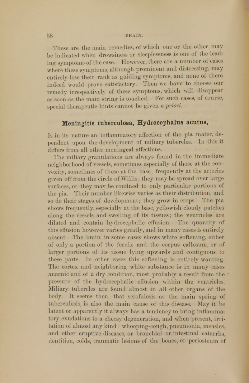 These are the main remedies, of which one or the other may be indicated when drowsiness or sleeplessness is one of the lead- ing symptoms of the case. However, there are a number of cases where these symptoms, although prominent and distressing, may entirely lose their rank as guiding symptoms, and none of them indeed would prove satisfactory. Then we have to choose our remedy irrespectively of these symptoms, which will disappear as soon as the main string is touched. For such cases, of course, special therapeutic hints cannot be given a priori. Meningitis tuberculosa, Hydrocephalus acutus, Is in its nature an inflammatory affection of the pia mater, de- pendent upon the development of miliary tubercles. In this it differs from all other meningeal affections. The miliary granulations are always found in the immediate neighborhood of vessels, sometimes especially of those at the con- vexity, sometimes of those at the base; frequently at the arteries given off from the circle of Willis; they maybe spread over large surfaces, or they may be confined to only particular portions of the pia. Their number likewise varies as their distribution, and so do their stages of development; they grow in crops. The pia shows frequently, especially at the base, yellowish cloudy patches along the vessels and swelling of its tissues; the ventricles are dilated and contain hydrocephalic effusion. The quantity of this effusion however varies greatly, and in many cases is entirely absent. The brain in some cases shows white softening, either of only a portion of the fornix and the corpus callosum, or of larger portions of its tissue lying upwards and contiguous to these parts. In other cases this softening is entirely wanting. The cortex and neighboring white substance is in many cases anaemic and of a dry condition, most probably a result from the pressure of the hydrocephalic effusion within the ventricles. Miliary tubercles are found almost in all other organs of the body. It seems then, that scrofulosis as the main spring of tuberculosis, is also the main cause of this disease. May it be latent or apparently it always has a tendency to bring inflamma- tory exudations to a cheesy degeneration, and when present, irri- tation of almost any kind: whooping-cough, pneumonia, measles3 and other eruptive diseases, or bronchial or intestinal catarrhs, dentition, colds, traumatic lesions of the bones, or periosteum of
