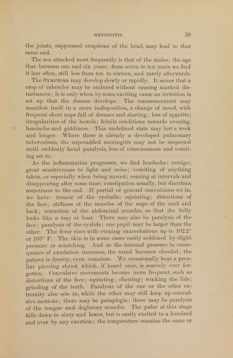 the joints, suppressed eruptions of the head, may lead to that same end. The sex attacked most frequently is that of the males; the age that between one and six years; from seven to ten years we find it less often, still less from ten to sixteen, and rarely afterwards. The Symptoms may develop slowly or rapidly. It seems that a crop of tubercles may be endured without causing marked dis- turbances; it is only when by some exciting cause an irritation is set up that the disease develops. The commencement may manifest itself in a mere indisposition, a change of mood, with frequent short naps full of dreams and starting; loss of appetite; irregularities of the bowels; febrile conditions towards evening, headache and giddiness. This undefined state may last a week and longer. Where there is already a developed pulmonary tuberculosis, the superadded meningitis may not be suspected until suddenly facial paralysis, loss of consciousness and vomit- ing set in. As the inflammation progresses, we find headache; vertigo; great sensitiveness to light and noise; vomiting of anything taken, or especially when being moved; coming at intervals and disappearing after some time; constipation usually, but diarrhoea sometimes to the end. If partial or general convulsions set in, we have: tremor of the eyeballs; squinting; distortions of the face; stiffness of the muscles of the nape of the neck and back; retraction of the abdominal muscles, so that the belly looks like a tray or boat. There may also be paralysis of the face; paralysis of the eyelids; one pupil may be larger than the other. The fever rises with evening exacerbations up to 102.2° or 103° F. The skin is in some cases easily reddened by slight pressure or scratching. And as the internal pressure in conse- quence of exudation increases, the mind becomes clouded; the patient is drowsy, even comatose. We occasionally hear a pecu- liar piercing shriek which, if heard once, is scarcely ever for- gotten. Convulsive movements become more frequent, such as distortions of the face; squinting; chewing; winking the lids; grinding of the teeth. Paralysis of the one or the other ex- tremity also sets in, while the other may still keep up convul- sive motions; there may be paraplegia; there may be paralysis of the tongue and deglutory muscles. The pulse at this stage falls down to sixty and lower, but is easily excited to a hundred and over by any exertion; the temperature remains the same or