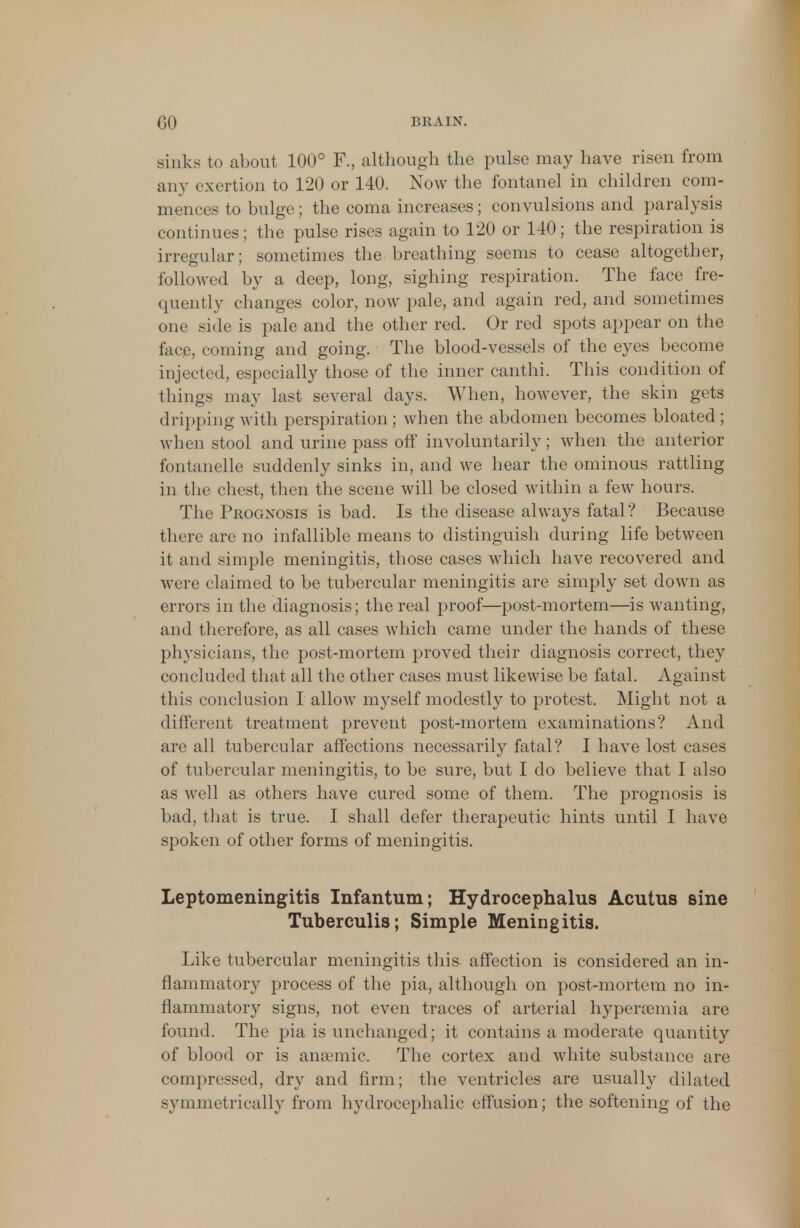 sinks to about 100° F., although the pulse may have risen from any exertion to 120 or 140. Now the fontanel in children com- mences to bulge; the coma increases; convulsions and paralysis continues; the pulse rises again to 120 or 140; the respiration is irregular; sometimes the breathing seems to cease altogether, followed by a deep, long, sighing respiration. The face fre- quently changes color, now pale, and again red, and sometimes one side is pale and the other red. Or red spots appear on the face, coming and going. The blood-vessels of the eyes become injected, especially those of the inner canthi. This condition of things may last several days. When, however, the skin gets dripping with perspiration ; when the abdomen becomes bloated ; when stool and urine pass off involuntarily; when the anterior fontanelle suddenly sinks in, and we hear the ominous rattling in the chest, then the scene will be closed within a few hours. The Prognosis is bad. Is the disease always fatal? Because there are no infallible means to distinguish during life between it and simple meningitis, those cases which have recovered and were claimed to be tubercular meningitis are simply set down as errors in the diagnosis; the real proof—post-mortem—is wanting, and therefore, as all cases which came under the hands of these physicians, the post-mortem proved their diagnosis correct, they concluded that all the other cases must likewise be fatal. Against this conclusion I allow myself modestly to protest. Might not a different treatment prevent post-mortem examinations? And are all tubercular affections necessarily fatal? I have lost cases of tubercular meningitis, to be sure, but I do believe that I also as well as others have cured some of them. The prognosis is bad, that is true. I shall defer therapeutic hints until I have spoken of other forms of meningitis. Leptomeningitis Infantum; Hydrocephalus Acutus sine Tuberculis; Simple Meningitis. Like tubercular meningitis this affection is considered an in- flammatory process of the pia, although on post-mortem no in- flammatory signs, not even traces of arterial hyperemia are found. The pia is unchanged; it contains a moderate quantity of blood or is anaemic. The cortex and white substance are compressed, dry and firm; the ventricles are usually dilated symmetrically from hydrocephalic effusion; the softening of the