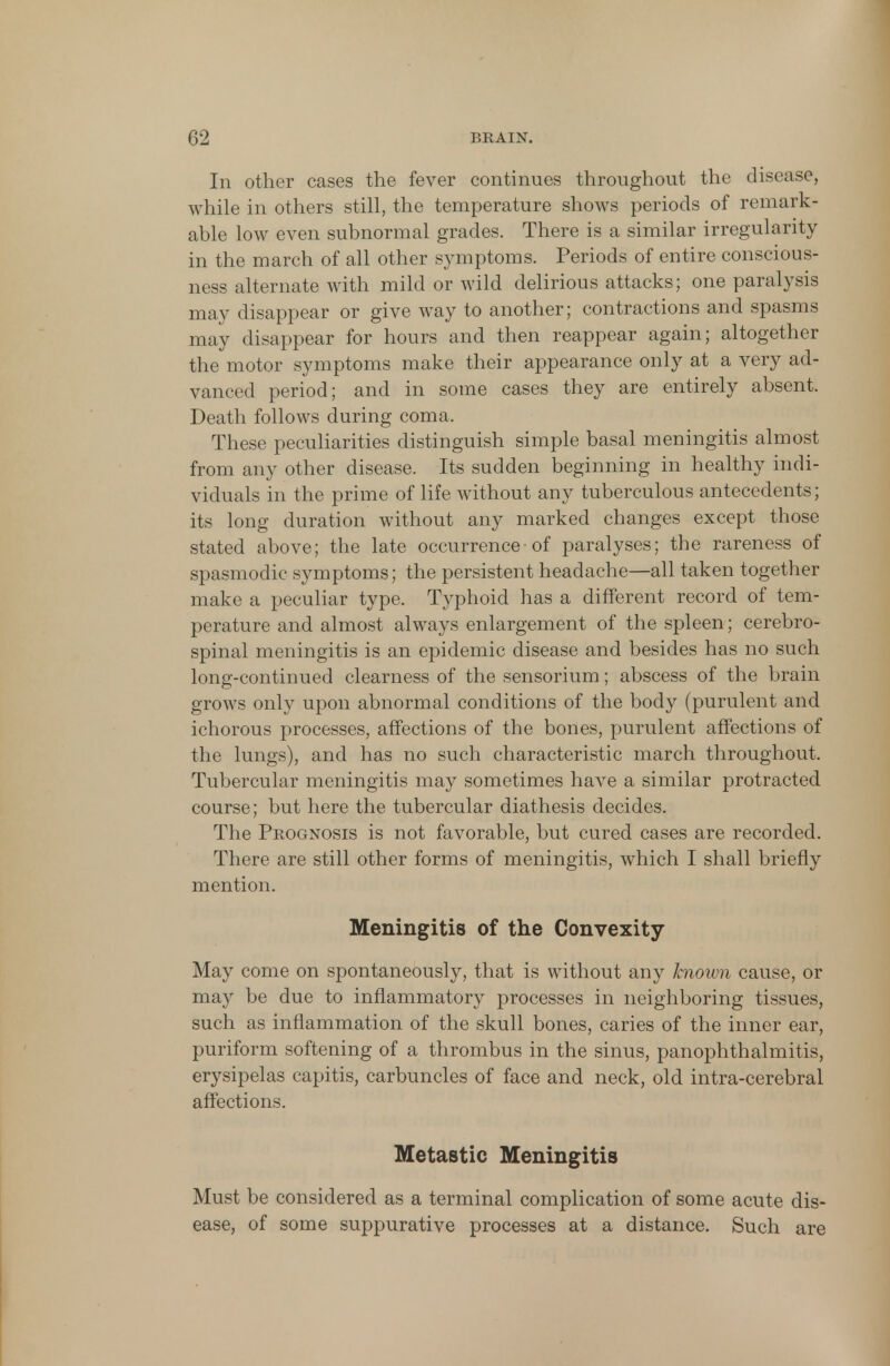 In other cases the fever continues throughout the disease, while in others still, the temperature shows periods of remark- able low even subnormal grades. There is a similar irregularity in the march of all other symptoms. Periods of entire conscious- ness alternate with mild or wild delirious attacks; one paralysis may disappear or give way to another; contractions and spasms may disappear for hours and then reappear again; altogether the motor symptoms make their appearance only at a very ad- vanced period; and in some cases they are entirely absent. Death follows during coma. These peculiarities distinguish simple basal meningitis almost from any other disease. Its sudden beginning in healthy indi- viduals in the prime of life without any tuberculous antecedents; its long duration without any marked changes except those stated above; the late occurrence■ of paralyses; the rareness of spasmodic symptoms; the persistent headache—all taken together make a peculiar type. Typhoid has a different record of tem- perature and almost always enlargement of the spleen; cerebro- spinal meningitis is an epidemic disease and besides has no such long-continued clearness of the sensorium; abscess of the brain grows only upon abnormal conditions of the body (purulent and ichorous processes, affections of the bones, purulent affections of the lungs), and has no such characteristic march throughout. Tubercular meningitis may sometimes have a similar protracted course; but here the tubercular diathesis decides. The Prognosis is not favorable, but cured cases are recorded. There are still other forms of meningitis, which I shall briefly mention. Meningitis of the Convexity May come on spontaneously, that is without any known cause, or may be due to inflammatory processes in neighboring tissues, such as inflammation of the skull bones, caries of the inner ear, puriform softening of a thrombus in the sinus, panophthalmitis, erysipelas capitis, carbuncles of face and neck, old intra-cerebral affections. Metastic Meningitis Must be considered as a terminal complication of some acute dis- ease, of some suppurative processes at a distance. Such are