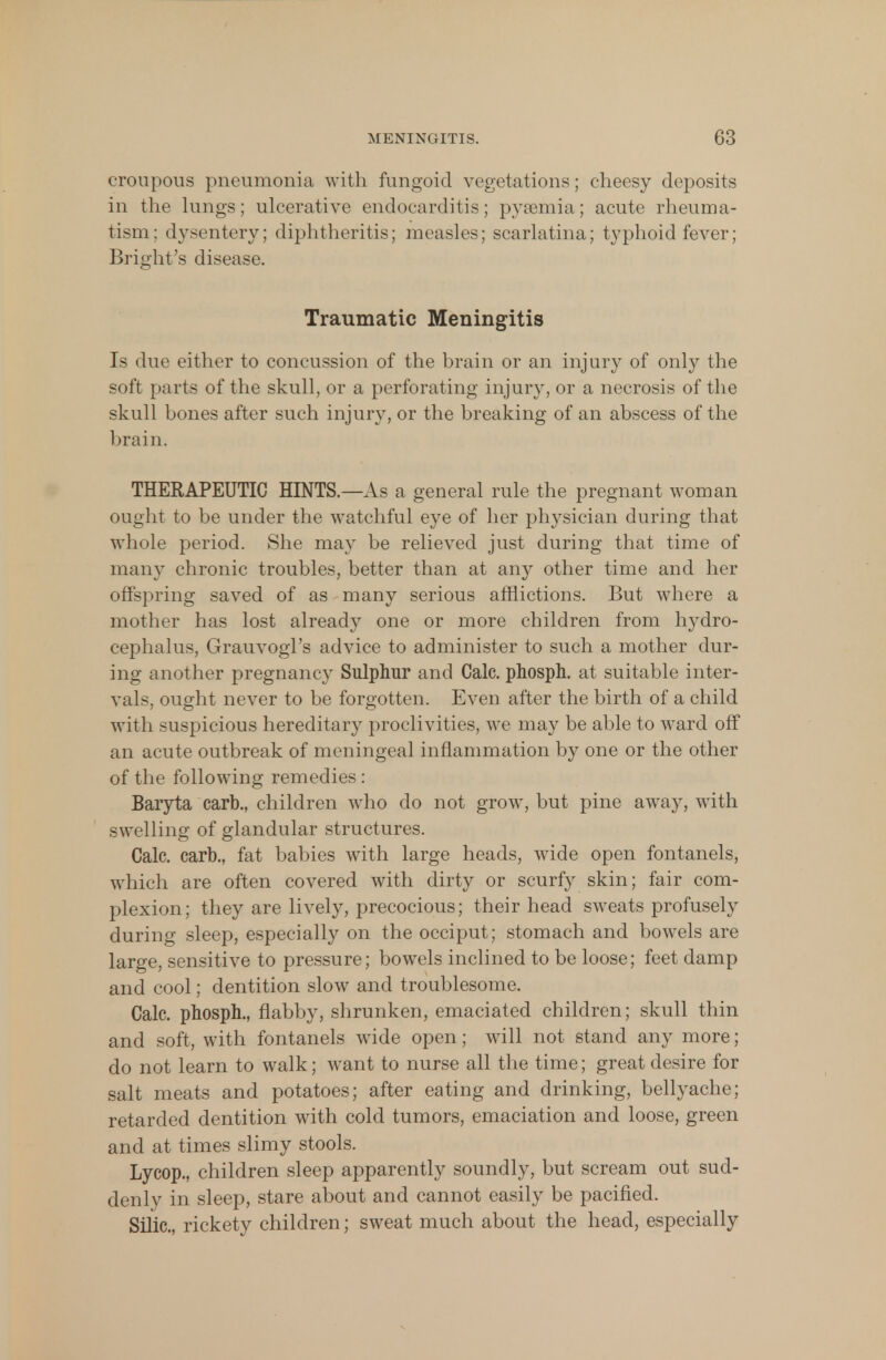 croupous pneumonia with fungoid vegetations; cheesy deposits in the lungs; ulcerative endocarditis; pyaemia; acute rheuma- tism; dysentery; diphtheritis; measles; scarlatina; typhoid fever; Bright's disease. Traumatic Meningitis Is due either to concussion of the brain or an injury of only the soft parts of the skull, or a perforating injury, or a necrosis of the skull bones after such injury, or the breaking of an abscess of the brain. THERAPEUTIC HINTS.—As a general rule the pregnant woman ought to be under the watchful eye of her physician during that whole period. She may be relieved just during that time of many chronic troubles, better than at any other time and her offspring saved of as many serious afflictions. But where a mother has lost already one or more children from hydro- cephalus, Grauvogl's advice to administer to such a mother dur- ing another pregnancy Sulphur and Calc. phosph. at suitable inter- vals, ought never to be forgotten. Even after the birth of a child with suspicious hereditary proclivities, we may be able to ward off an acute outbreak of meningeal inflammation by one or the other of the following remedies: Baryta carb., children who do not grow, but pine away, with swelling of glandular structures. Calc. carb., fat babies with large heads, wide open fontanels, which are often covered with dirty or scurfy skin; fair com- plexion; they are lively, precocious; their head sweats profusely during sleep, especially on the occiput; stomach and bowels are large, sensitive to pressure; bowels inclined to be loose; feet damp and cool; dentition slow and troublesome. Calc. phosph., flabby, shrunken, emaciated children; skull thin and soft, with fontanels wide open; will not stand any more; do not learn to walk; want to nurse all the time; great desire for salt meats and potatoes; after eating and drinking, bellyache; retarded dentition with cold tumors, emaciation and loose, green and at times slimy stools. Lycop., children sleep apparently soundly, but scream out sud- denly in sleep, stare about and cannot easily be pacified. Siiic, rickety children; sweat much about the head, especially