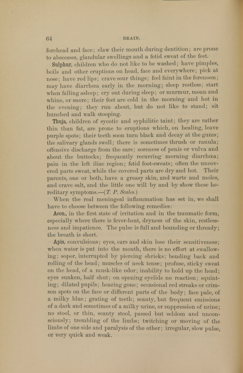 forehead and face; claw their mouth during dentition; arc prone to abscesses, glandular swellings and a fetid sweat of the feet. Sulphur, children who do not like to be washed; have pimples, boils and other eruptions on head, face and everywhere; pick at nose; have red lips; crave sour things; feel faint in the forenoon; may have diarrhoea early in the morning; sleep restless; start when falling asleep; cry out during sleep; or murmur, moan and whine, or snore; their feet are cold in the morning and hot in the evening; they run about, but do not like to stand; sit hunched and walk stooping. Thuja, children of sycotic and syphilitic taint; they are rather thin than fat, are prone to eruptions which, on healing, leave purple spots; their teeth soon turn black and decay at the gums; the salivary glands swell; there is sometimes thrush or ranula; offensive discharge from the ears; soreness of penis or vulva and about the buttocks; frequently recurring morning diarrhoea; pain in the left iliac region; fetid foot-sweats; often the uncov- ered parts sweat, while the covered parts are dry and hot. Their parents, one or both, have a greasy skin, and warts and moles, and crave salt, and the little one will by and by show these he- reditary symptoms.—(T. P. Scales.) When the real meningeal inflammation has set in, we shall have to choose between the following remedies: Aeon., in the first state of irritation and in the traumatic form, especially where there is fever-heat, dryness of the skin, restless- ness and impatience. The pulse is full and bounding or thready; the breath is short. Apis, convulsions; eyes, ears and skin lose their sensitiveness; when water is put into the mouth, there is no effort at swallow- ing; sopor, interrupted by piercing shrieks; bending back and rolling of the head; muscles of neck tense; profuse, sticky sweat on the head, of a musk-like odor; inability to hold up the head; eyes sunken, half shut; on opening eyelids no reaction; squint- ing; dilated pupils; hearing gone; occasional red streaks or crim- son spots on the face or different parts of the body; face pale, of a milky blue; grating of teeth; scanty, but frequent emissions of a dark and sometimes of a milky urine, or suppression of urine; no stool, or thin, scanty stool, passed but seldom and uncon- sciously; trembling of the limbs; twitching or moving of the limbs of one side and paralysis of the other; irregular, slow pulse, or very quick and weak.