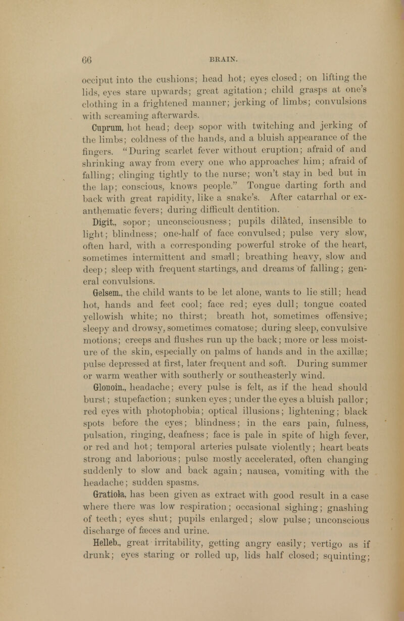 occiput into the cushions; head hot; eyes closed; on lifting the lids, eyes stare upwards; great agitation; child grasps at one's clothing in a frightened manner; jerking of limbs; convulsions with screaming afterwards. Cuprum, hot head; deep sopor with twitching and jerking of the limbs; coldness of the hands, and a bluish appearance of the fingers. During scarlet fever without eruption; afraid of and shrinking away from every one who approaches him; afraid of falling; clinging tightly to the nurse; won't stay in bed but in the lap; conscious, knows people. Tongue darting forth and back with great rapidity, like a snake's. After catarrhal or ex- anthematic fevers; during difficult dentition. Digit, sopor; unconsciousness; pupils dilated, insensible to light; blindness; one-half of face convulsed; pulse very slow, often hard, with a corresponding powerful stroke of the heart, sometimes intermittent and small; breathing heavy, slow and deep: sleep with frequent startings, and dreams of falling; gen- eral convulsions. Gelsem., the child wants to be let alone, wants to lie still; head hot, hands and feet cool; face red; eyes dull; tongue coated yellowish white; no thirst; breath hot, sometimes offensive; sleepy and drowsy, sometimes comatose; during sleep, convulsive motions; creeps and flushes run up the back; more or less moist- ure of the skin, especially on palms of hands and in the axillae; pulse depressed at first, later frequent and soft. During summer or warm weather with southerly or southeasterly wind. Glonoin., headache; every pulse is felt, as if the head should burst; stupefaction; sunken eyes ; under the eyes a bluish pallor ; red eyes with photophobia; optical illusions; lightening; black spots before the eyes; blindness; in the ears pain, fulness, pulsation, ringing, deafness; face is pale in spite of high fever, or red and hot; temporal arteries pulsate violently; heart beats strong and laborious; pulse mostly accelerated, often changing suddenly to slow and back again; nausea, vomiting with the headache; sudden spasms. Gratiola, has been given as extract with good result in a case where there was low respiration; occasional sighing; gnashing of teeth; eyes shut; pupils enlarged; slow pulse; unconscious discharge of faeces and urine. Helleb., great■ irritability, getting angry easily; vertigo as if drunk; eyes staring or rolled up, lids half closed; squinting;