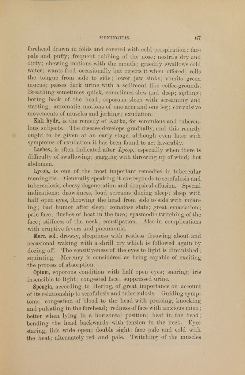 forehead drawn in folds and covered with cold perspiration; face pale and puffy; frequent rubbing of the nose; nostrils dry and dirty; chewing motions with the mouth; greedily swallows cold water; wants food occasionally but rejects it when offered; rolls the tongue from side to side; lower jaw sinks; vomits green mucus; passes dark urine with a sediment like coffee-grounds. Breathing sometimes quick, sometimes slow and deep; sighing; boring back of the head; soporous sleep with screaming and starting; automatic motions of one arm and one leg; convulsive movements of muscles and jerking; exudation. Kali hydr., is the remedy of Kafka, for scrofulous and tubercu- lous subjects. The disease develops gradually, and this remedy ought to be given at an early stage, although even later with symptoms of exudation it has been found to act favorably. Laches., is often indicated after Lycop., especially wdien there is difficulty of swallowing; gagging with throwing up of wind; hot abdomen. Lycop., is one of the most important remedies in tubercular meningitis. Generally speaking it corresponds to scrofulosis and tuberculosis, cheesy degeneration and dropsical effusion. Special indications: drowsiness, loud screams during sleep; sleep with half open eyes, throwing the head from side to side with moan- ing; bad humor after sleep; comatose state; great emaciation; pale face; flushes of heat in the face; spasmodic twitching of the face; stiffness of the neck; constipation. Also in complications with eruptive fevers and pneumonia. Merc, sol., drowsy, sleepiness with restless throwing about and occasional waking with a shrill cry which is followed again by dozing off. The sensitiveness of the eyes to light is diminished; squinting. Mercury is considered as being capable of exciting the process of absorption. Opium, soporous condition with half open eyes; snoring; iris insensible to light; congested face; suppressed urine. Spongia, according to Hering, of great importance on account of its relationship to scrofulosis and tuberculosis. Guiding symp- toms: congestion of blood to the head with pressing, knocking and pulsating in the forehead; redness of face with anxious mien; better when lying in a horizontal position; heat in the head; bending the head backwards with tension in the neck. Eyes staring, lids wide open; double sight; face pale and cold with the heat; alternately red and pale. Twitching of the muscles