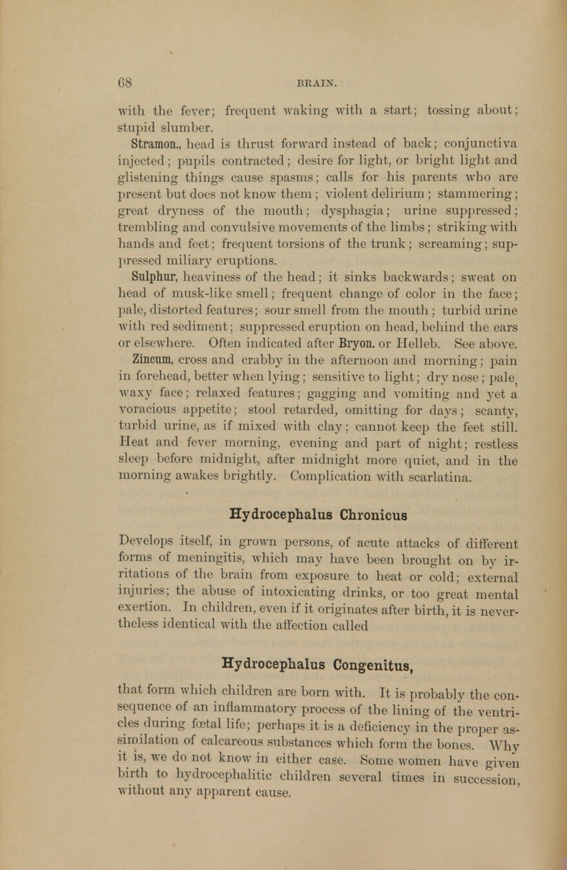 with the fever; frequent waking with a start; tossing about; stupid slumber. Stramon., head is thrust forward instead of back; conjunctiva injected ; pupils contracted; desire for light, or bright light and glistening things cause spasms; calls for his parents who are present but does not know them; violent delirium; stammering ; great dryness of the mouth; dysphagia; urine suppressed; trembling and convulsive movements of the limbs; striking with hands and feet; frequent torsions of the trunk ; screaming; sup- pressed miliary eruptions. Sulphur, heaviness of the head; it sinks backwards; sweat on head of musk-like smell; frequent change of color in the face; pale, distorted features; sour smell from the mouth ; turbid urine with red sediment; suppressed eruption on head, behind the ears or elsewhere. Often indicated after Bryon. or Helleb. See above. Zincum, cross and crabby in the afternoon and morning; pain in forehead, better when lying; sensitive to light; dry nose; pale} waxy face; relaxed features; gagging and vomiting and yet a voracious appetite; stool retarded, omitting for days; scanty, turbid urine, as if mixed with clay; cannot keep the feet still. Heat and fever morning, evening and part of night; restless sleep before midnight, after midnight more quiet, and in the morning awakes brightly. Complication with scarlatina. Hydrocephalus Chronicus Develops itself, in grown persons, of acute attacks of different forms of meningitis, which may have been brought on by ir- ritations of the brain from exposure to heat or cold; external injuries; the abuse of intoxicating drinks, or too great mental exertion. In children, even if it originates after birth, it is never- theless identical with the affection called Hydrocephalus Congenitus, that form which children are born with. It is probably the con- sequence of an inflammatory process of the lining of the ventri- cles during foetal life; perhaps it is a deficiency in the proper as- similation of calcareous substances which form the bones. Why it is, we do not know in either case. Some women have given birth to hydrocephalic children several times in succession, without any apparent cause.