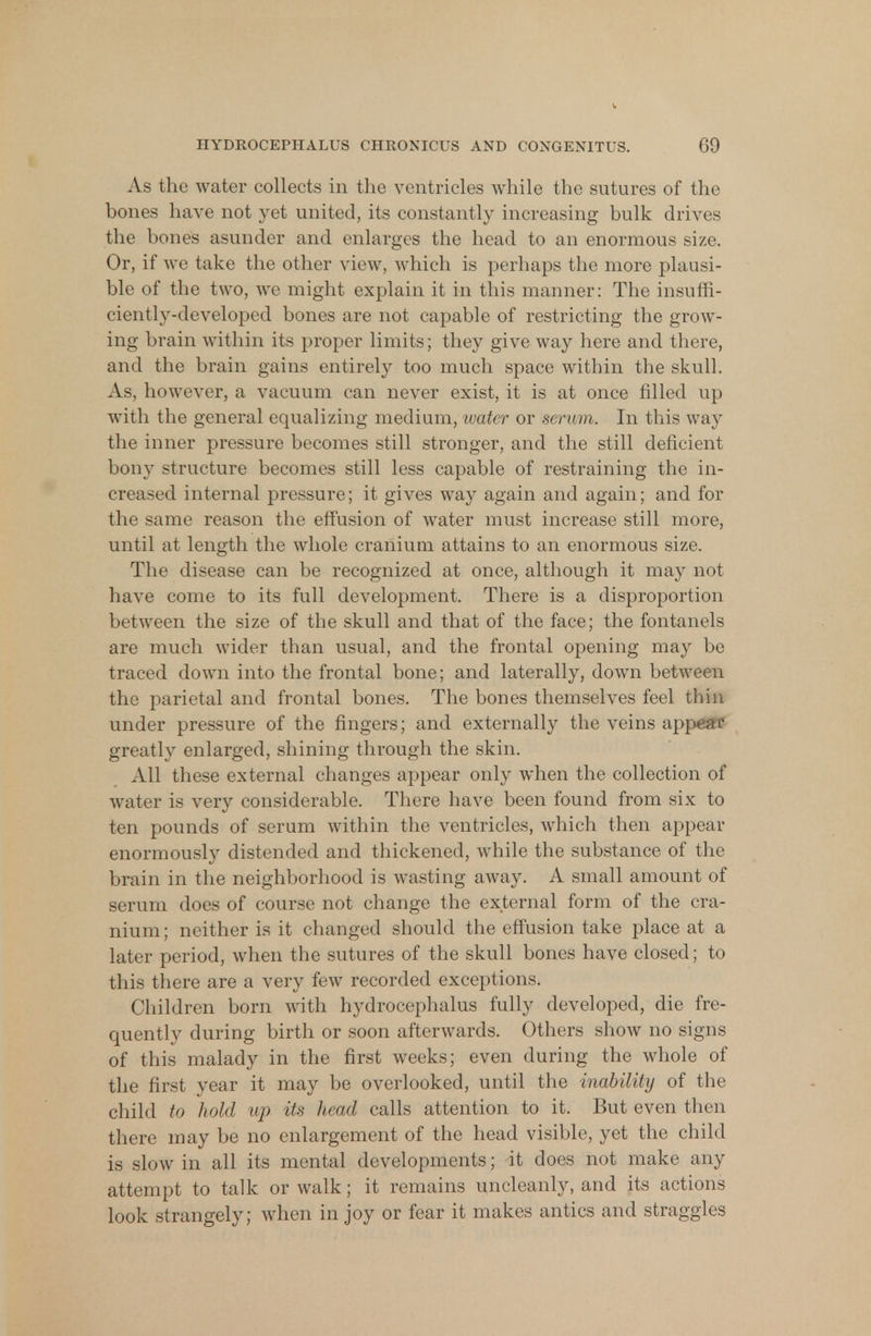 As the water collects in the ventricles while the sutures of the bones have not yet united, its constantly increasing bulk drives the bones asunder and enlarges the head to an enormous size. Or, if we take the other view, which is perhaps the more plausi- ble of the two, we might explain it in this manner: The insuffi- ciently-developed bones are not capable of restricting the grow- ing brain within its proper limits; they give way here and there, and the brain gains entirely too much space within the skull. As, however, a vacuum can never exist, it is at once filled up with the general equalizing medium, water or serum. In this way the inner pressure becomes still stronger, and the still deficient bony structure becomes still less capable of restraining the in- creased internal pressure; it gives way again and again; and for the same reason the effusion of water must increase still more, until at length the whole cranium attains to an enormous size. The disease can be recognized at once, although it may not have come to its full development. There is a disproportion between the size of the skull and that of the face; the fontanels are much wider than usual, and the frontal opening may be traced down into the frontal bone; and laterally, down between the parietal and frontal bones. The bones themselves feel thin under pressure of the fingers; and externally the veins app^fC greatly enlarged, shining through the skin. All these external changes appear only when the collection of water is very considerable. There have been found from six to ten pounds of serum within the ventricles, which then appear enormously distended and thickened, while the substance of the brain in the neighborhood is wasting away. A small amount of serum does of course not change the external form of the cra- nium; neither is it changed should the effusion take place at a later period, when the sutures of the skull bones have closed; to this there are a very few recorded exceptions. Children born with hydrocephalus fully developed, die fre- quently during birth or soon afterwards. Others show no signs of this malady in the first weeks; even during the whole of the first year it may be overlooked, until the inability of the child to hold up its head calls attention to it. But even then there may be no enlargement of the head visible, yet the child is slow in all its mental developments; it does not make any attempt to talk or walk; it remains uncleanly, and its actions look strangely; when in joy or fear it makes antics and straggles