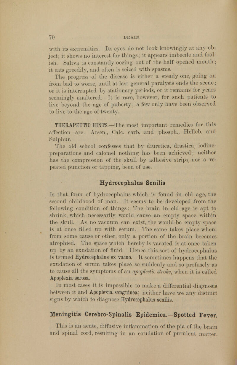 with its extremities. Its eyes do not look knowingly at any ob- ject; it shows no interest for things; it appears imbecile and fool- ish. Saliva is constantly oozing out of the half opened mouth; it eats greedily, and often is seized with spasms. The progress of the disease is either a steady one, going on from bad to worse, until at last general paralysis ends the scene; or it is interrupted by stationary periods, or it remains for years seemingly unaltered. It is rare, however, for such patients to live beyond the age of puberty; a few only have been observed to live to the age of twenty. THERAPEUTIC HINTS—The most important remedies for this affection are: Arsen., Calc. carb. and phosph., Helleb. and Sulphur. The old school confesses that by diuretica, drastica, iodine- preparations and calomel nothing has been achieved; neither has the compression of the skull by adhesive strips, nor a re- peated punction or tapping, been of use. Hydrocephalus Senilis Is that form of hydrocephalus which is found in old age, the second childhood of man. It seems to be developed from the following condition of things: The brain in old age is apt to shrink, which necessarily would cause an empty space within the skull. As no vacuum can exist, the would-be empty space is at once filled up with serum. The same takes place when, from some cause or other, only a portion of the brain becomes atrophied. The space which hereby is vacated is at once taken up by an exudation of fluid. Hence this sort of hydrocephalus is termed Hydrocephalus ex vacuo. It sometimes happens that the exudation of serum takes place so suddenly and so profusely as to cause all the symptoms of an apoplectic stroke, when it is called Apoplexia serosa. In most cases it is impossible to make a differential diagnosis between it and Apoplexia sauguinea; neither have we any distinct signs by which to diagnose Hydrocephalus senilis. Meningitis Cerebro-Spinalis Epidemica.—Spotted Fever. This is an acute, diffusive inflammation of the pia of the brain and spinal cord, resulting in an exudation of purulent matter.