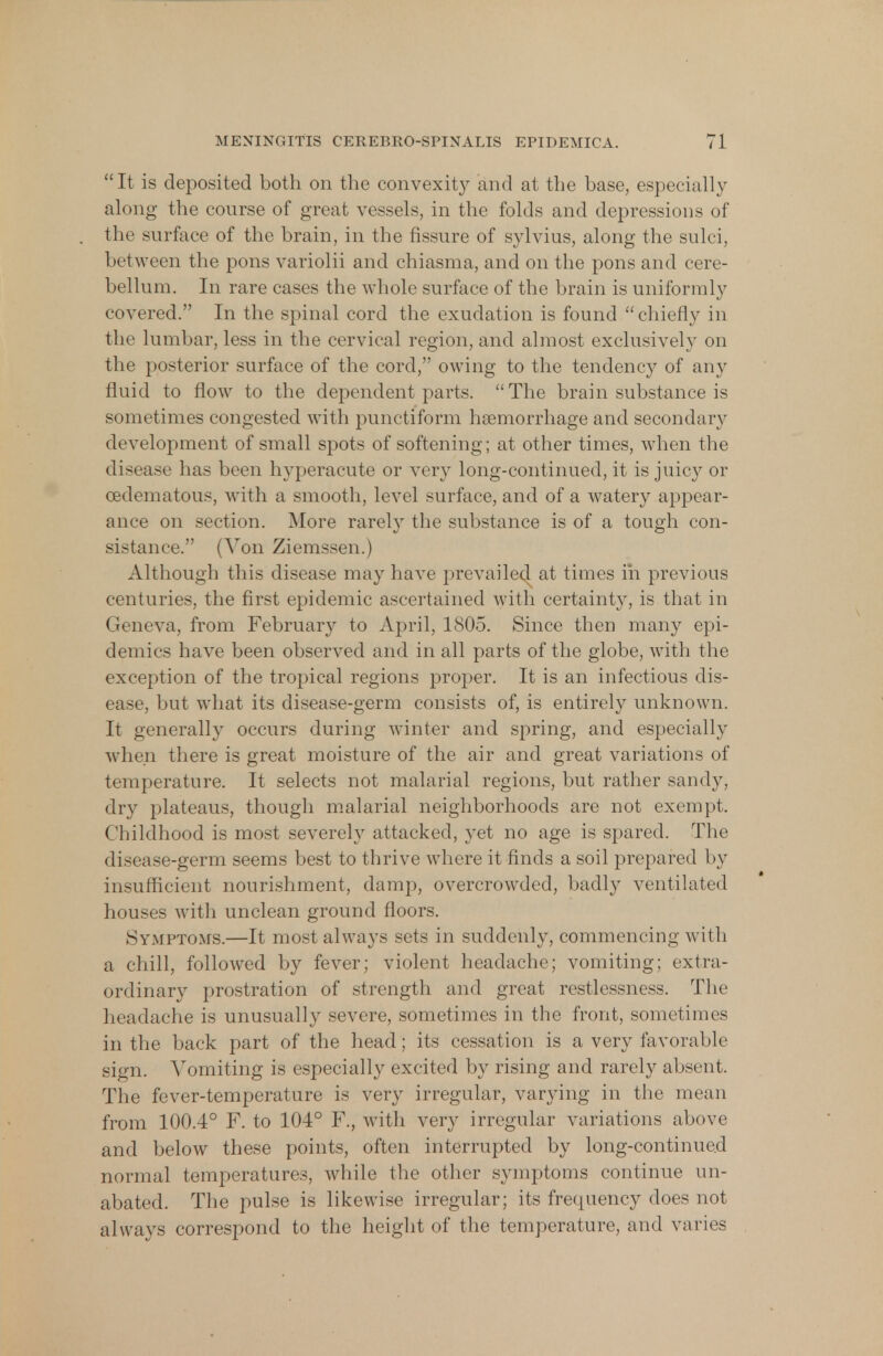 It is deposited both on the convexity and at the base, especially along the course of great vessels, in the folds and depressions of the surface of the brain, in the fissure of sylvius, along the sulci, between the pons variolii and chiasma, and on the pons and cere- bellum. In rare cases the whole surface of the brain is uniformly covered. In the spinal cord the exudation is found chiefly in the lumbar, less in the cervical region, and almost exclusively on the posterior surface of the cord, owing to the tendency of any fluid to flow to the dependent parts. The brain substance is sometimes congested with punctiform haemorrhage and secondary development of small spots of softening; at other times, when the disease has been hyperacute or very long-continued, it is juicy or cedematous, with a smooth, level surface, and of a watery appear- ance on section. More rarely the substance is of a tough con- distance. (Von Ziemssen.) Although this disease may have prevailed at times in previous centuries, the first epidemic ascertained with certainty, is that in Geneva, from February to April, 1805. Since then many epi- demics have been observed and in all parts of the globe, with the exception of the tropical regions proper. It is an infectious dis- ease, but what its disease-germ consists of, is entirely unknown. It generally occurs during winter and spring, and especially when there is great moisture of the air and great variations of temperature. It selects not malarial regions, but rather sandy, dry plateaus, though malarial neighborhoods are not exempt. Childhood is most severely attacked, yet no age is spared. The disease-germ seems best to thrive where it finds a soil prepared by insufficient nourishment, damp, overcrowded, badl}' ventilated houses with unclean ground floors. Symptoms.—It most always sets in suddenly, commencing with a chill, followed by fever; violent headache; vomiting; extra- ordinary prostration of strength and great restlessness. The headache is unusually severe, sometimes in the front, sometimes in the back part of the head; its cessation is a very favorable sign. Vomiting is especially excited by rising and rarely absent. The fever-temperature is very irregular, varying in the mean from 100.4° F. to 104° F., with very irregular variations above and below these points, often interrupted by long-continued normal temperatures, while the other symptoms continue un- abated. The pulse is likewise irregular; its frequency does not always correspond to the height of the temperature, and varies