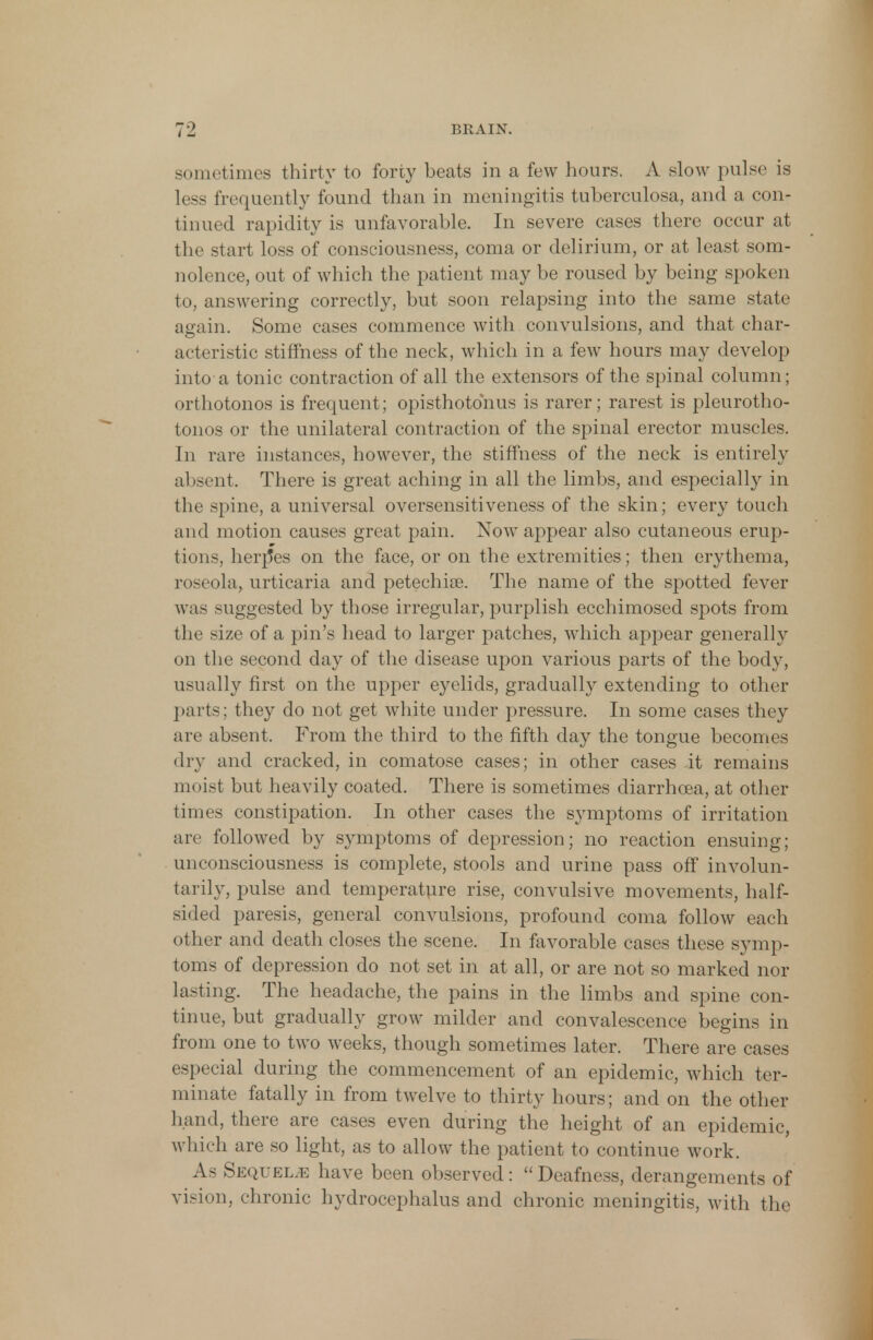 sometimes thirty to forty beats in a few hours. A slow pulse is less frequently found than in meningitis tuberculosa, and a con- tinued rapidity is unfavorable. In severe cases there occur at the start loss of consciousness, coma or delirium, or at least som- nolence, out of which the patient may be roused by being spoken to, answering correctly, but soon relapsing into the same state again. Some cases commence with convulsions, and that char- acteristic stiffness of the neck, which in a few hours may develop into a tonic contraction of all the extensors of the spinal column; orthotonos is frequent; opisthotonus is rarer; rarest is pleurotho- tonos or the unilateral contraction of the spinal erector muscles. In rare instances, however, the stiffness of the neck is entirely absent. There is great aching in all the limbs, and especially in the spine, a universal oversensitiveness of the skin; every touch and motion causes great pain. Now appear also cutaneous erup- tions, herp*es on the face, or on the extremities; then erythema, roseola, urticaria and petechia. The name of the spotted fever was suggested by those irregular, purplish ecchimosed spots from the size of a pin's head to larger patches, which appear generally on the second day of the disease upon various parts of the body, usually first on the upper eyelids, gradually extending to other parts; they do not get white under pressure. In some cases they are absent. From the third to the fifth day the tongue becomes dry and cracked, in comatose cases; in other cases it remains moist but heavily coated. There is sometimes diarrhoea, at other times constipation. In other cases the symptoms of irritation are followed by symptoms of depression; no reaction ensuing; unconsciousness is complete, stools and urine pass off involun- tarily, pulse and temperature rise, convulsive movements, half- sided paresis, general convulsions, profound coma follow each other and death closes the scene. In favorable cases these symp- toms of depression do not set in at all, or are not so marked nor lasting. The headache, the pains in the limbs and spine con- tinue, but gradually grow milder and convalescence begins in from one to two weeks, though sometimes later. There are cases especial during the commencement of an epidemic, which ter- minate fatally in from twelve to thirty hours; and on the other hand, there are cases even during the height of an epidemic, which are so light, as to allow the patient to continue work. As Sequels have been observed : Deafness, derangements of vision, chronic hydrocephalus and chronic meningitis, with the