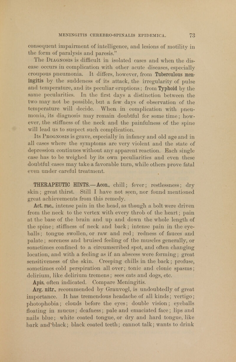 consequent impairment of intelligence, and lesions of motility in the form of paralysis and paresis. The Diagnosis is difficult in isolated cases and when the dis- ease occurs in complication with other acute diseases, especially croupous pneumonia. It differs, however, from Tuberculous men- ingitis by the suddeness of its attack, the irregularity of pulse and temperature, and its peculiar eruptions; from Typhoid by the same pecularities. In the first days a distinction between the two may not be possible, but a few days of observation of the temperature will decide. When in complication with pneu- monia, its diagnosis may remain doubtful for some time; how- ever, the stiffness of the neck and the painfulness of the spine will lead us to suspect such complication. Its Prognosis is grave, especially in infancy and old age and in all cases where the symptoms are very violent and the state of depression continues without any apparent reaction. Each single case has to be weighed by its own peculiarities and even these doubtful cases may take a favorable turn, while others prove fatal even under careful treatment. THERAPEUTIC HINTS.—Aeon., chill; fever; restlessness; dry skin; great thirst. Still I have not seen, nor found mentioned great achievements from this remedy. Act. rac., intense pain in the head, as though a bolt were driven from the neck to the vertex with every throb of the heart; pain at the base of the brain and up and down the whole length of the spine; stiffness of neck and back; intense pain in the eye- balls ; tongue swollen, or raw and red; redness of fauces and palate; soreness and bruised feeling of the muscles generally, or sometimes confined to a circumscribed spot, and often changing location, and with a feeling as if an abscess were forming; great sensitiveness of the skin. Creeping chills in the back; profuse, sometimes cold perspiration all over; tonic and clonic spasms; delirium, like delirium tremens; sees cats and dogs, etc. Apis, often indicated. Compare Meningitis. Arg. nitr., recommended by Grauvogl, is undoubtedly of great importance. It has tremendous headache of all kinds; vertigo; photophobia; clouds before the eyes; double vision; eyeballs floating in mucus; deafness; pale and emaciated face; lips and nails blue; white coated tongue, or dry and hard tongue, like bark ainPblack; black coated teeth; cannot talk; wants to drink