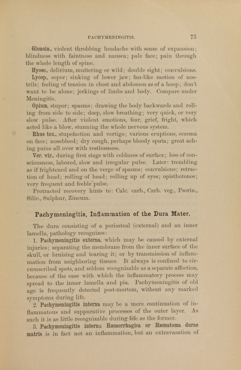 Grlonoin., violent throbbing headache with sense of expansion; blindness with faintness and nausea; pale face; pain through the whole length of spine. Hyosc, delirium, muttering or wild; double sight; convulsions. Lycop., sopor; sinking of lower jaw; fan-like motion of nos- trils ; feeling of tension in chest and abdomen as of a hoop; don't want to be alone; jerkings of limbs and body. Compare under Meningitis. Opium, stupor; spasms; drawing the body backwards and roll- ing from side to side; deep, slow breathing; very quick, or very slow pulse. After violent emotions, fear, grief, fright, which acted like a blow, stunning the whole nervous system. Rhus tox., stupefaction and vertigo; various eruptions, eczema on face; nosebleed; dry cough, perhaps bloody sputa; great ach- ing pains all over with restlessness. Ver. vir., during first stage with coldness of surface; loss of con- sciousness, labored, slow and irregular pulse. Later: trembling as if frightened and on the verge of spasms; convulsions; retrac- tion of head; rolling of head; rolling up of eyes; opisthotonos; very frequent and feeble pulse. Protracted recovery hints to: Calc. carb., Carb. veg., Psorin., Silic, Sulphur, Zincum. Pachymeningitis, Inflammation of the Dura Mater. The dura consisting of a periosteal (external) and an inner lamella, pathology recognizes: 1. Pachymeningitis externa, which may be caused by external injuries; separating the membrane from the inner surface of the skull, or bruising and tearing it; or by transmission of inflam- mation from neighboring tissues. It always is confined to cir- cumscribed spots, and seldom recognizable as a separate affection, because of the ease with which the inflammatory process may spread to the inner lamella and pia. Pachymeningitis of old age is frequently detected post-mortem, without any marked symptoms during life. 2. Pachymeningitis interna maybe a mere continuation of in- flammatous and suppurative processes of the outer layer. As such it is as little recognizable during life as the former. 3. Pachymeningitis interna Hsemorrhagica or Heematoma durae matris is in fact not an inflammation, but an extravasation of