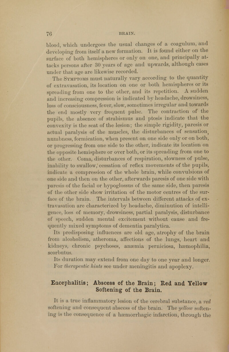 blood, which undergoes the usual changes of a coagulum, and developing from itself a new formation. It is found either on the surface of both hemispheres or only on one, and principally at- tacks persons after 30 years of age and upwards, although cases under that age are likewise recorded. The Symptoms must naturally vary according to the quantity of extravasation, its location on one or both hemispheres or its spreading from one to the other, and its repetition. A sudden and increasing compression is indicated by headache, drowsiness, loss of consciousness, fever, slow, sometimes irregular and towards the end mostly very frequent pulse. The contraction of the pupils, the absence of strabismus and ptosis indicate that the convexity is the seat of the lesion; the simple rigidity, paresis or actual paralysis of the muscles, the disturbances of sensation, numbness, formication, when present on one side only or on both, or progressing from one side to the other, indicate its location on the opposite hemisphere or over both, or its spreading from one to the other. Coma, disturbances of respiration, slowness of pulse, inability to swallow,' cessation of reflex movements of the pupils, indicate a compression of the whole brain, while convulsions of one side and then on the other, afterwards paresis of one side with paresis of the facial or hypoglossus of the same side, then paresis of the other side show irritation of the motor centres of the sur- face of the brain. The intervals between different attacks of ex- travasation are characterized by headache, diminution of intelli- gence, loss of memory, drowsiness, partial paralysis, disturbance of speech, sudden mental excitement without cause and fre- quently mixed symptoms of dementia paralytica. Its predisposing influences are old age, atrophy of the brain from alcoholism, atheroma, affections of the lungs, heart and kidneys, chronic psychoses, anaemia perniciosa, haemophilia, scorbutus. Its duration may extend from one day to one year and longer. For therapeutic hints see under meningitis and apoplexy. Encephalitis; Abscess of the Brain; Red and Yellow Softening of the Brain. It is a true inflammatory lesion of the cerebral substance, a red softening and consequent abscess of the brain. The yellow soften- ing is the consequence of a hemorrhagic infarction, through the
