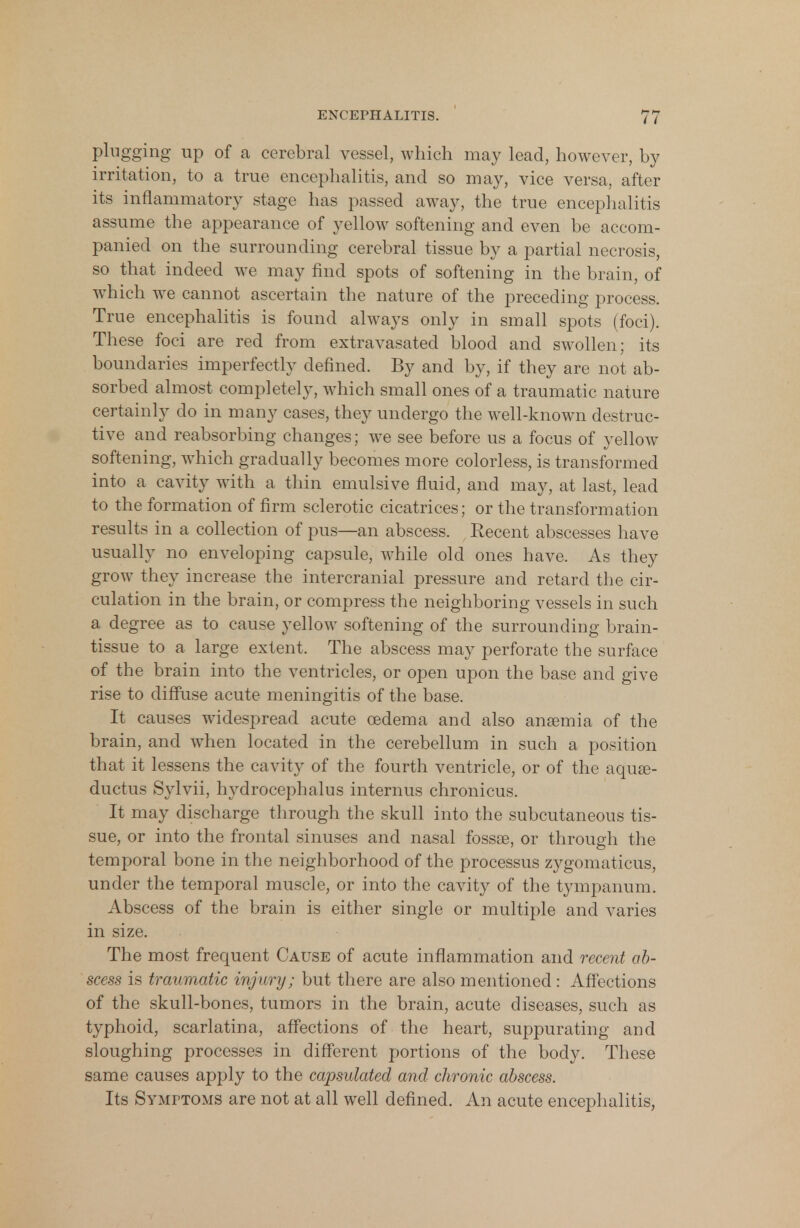 plugging up of a cerebral vessel, which may lead, however, by irritation, to a true encephalitis, and so may, vice versa, after its inflammatory stage has passed away, the true encephalitis assume the appearance of yellow softening and even be accom- panied on the surrounding cerebral tissue by a partial necrosis, so that indeed we may find spots of softening in the brain, of which we cannot ascertain the nature of the preceding process. True encephalitis is found always only in small spots (foci). These foci are red from extravasated blood and swollen; its boundaries imperfectly defined. By and by, if they are not ab- sorbed almost completely, which small ones of a traumatic nature certainly do in many cases, they undergo the well-known destruc- tive and reabsorbing changes; we see before us a focus of yellow softening, which gradually becomes more colorless, is transformed into a cavity with a thin emulsive fluid, and may, at last, lead to the formation of firm sclerotic cicatrices; or the transformation results in a collection of pus—an abscess. Recent abscesses have usually no enveloping capsule, while old ones have. As they grow they increase the intercranial pressure and retard the cir- culation in the brain, or compress the neighboring vessels in such a degree as to cause yellow softening of the surrounding brain- tissue to a large extent, The abscess may perforate the surface of the brain into the ventricles, or open upon the base and give rise to diffuse acute meningitis of the base. It causes widespread acute oedema and also ansemia of the brain, and when located in the cerebellum in such a position that it lessens the cavity of the fourth ventricle, or of the aquas- ductus Sylvii, hydrocephalus internus chronicus. It may discharge through the skull into the subcutaneous tis- sue, or into the frontal sinuses and nasal fossae, or through the temporal bone in the neighborhood of the processus zygomaticus, under the temporal muscle, or into the cavity of the tympanum. Abscess of the brain is either single or multiple and varies in size. The most frequent Cause of acute inflammation and recent ab- scess is traumatic injury; but there are also mentioned : Affections of the skull-bones, tumors in the brain, acute diseases, such as typhoid, scarlatina, affections of the heart, suppurating and sloughing processes in different portions of the body. These same causes apply to the capsulated and chronic abscess. Its Symptoms are not at all well defined. An acute encephalitis,