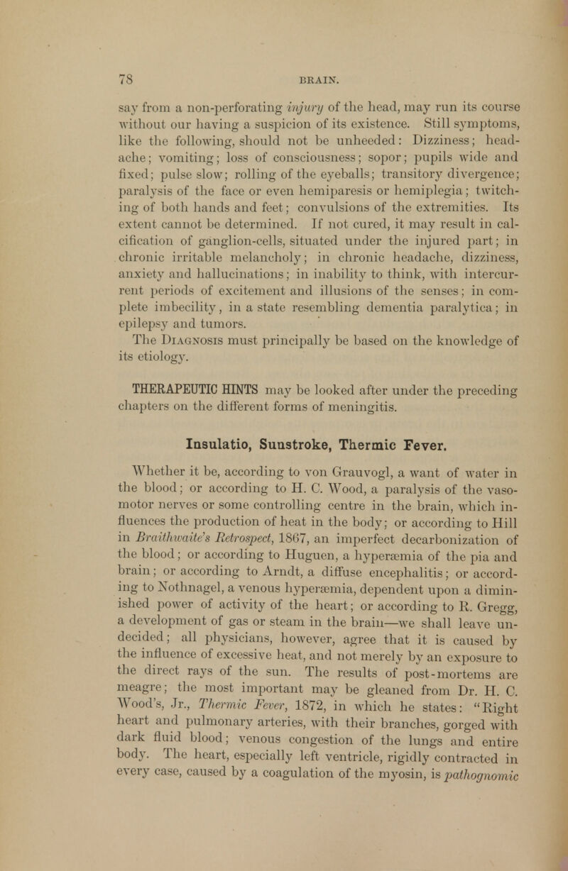 say from a non-perforating injury of the head, may run its course without our having a suspicion of its existence. Still symptoms, like the following, should not be unheeded: Dizziness; head- ache; vomiting; loss of consciousness; sopor; pupils wide and fixed; pulse slow; rolling of the eyeballs; transitory divergence; paralysis of the face or even hemiparesis or hemiplegia; twitch- ing of both hands and feet; convulsions of the extremities. Its extent cannot be determined. If not cured, it may result in cal- cification of ganglion-cells, situated under the injured part; in chronic irritable melancholy; in chronic headache, dizziness, anxiety and hallucinations; in inability to think, with intercur- rent periods of excitement and illusions of the senses; in com- plete imbecility, in a state resembling dementia paralytica; in epilepsy and tumors. The Diagnosis must principally be based on the knowledge of its etiology. THERAPEUTIC HINTS may be looked after under the preceding chapters on the different forms of meningitis. Insulatio, Sunstroke, Thermic Fever. Whether it be, according to von Grauvogl, a want of water in the blood: or according to H. C. Wood, a paralysis of the vaso- motor nerves or some controlling centre in the brain, which in- fluences the production of heat in the body; or according to Hill in BraitJnvaite's Retrospect, 1867, an imperfect decarbonization of the blood; or according to Huguen, a hyperamia of the pia and brain; or according to Arndt, a diffuse encephalitis; or accord- ing to Nothnagel, a venous hyperaemia, dependent upon a dimin- ished power of activity of the heart; or according to R. Gregg, a development of gas or steam in the brain—we shall leave un- decided ; all physicians, however, agree that it is caused by the influence of excessive heat, and not merely by an exposure to the direct rays of the sun. The results of post-mortems are meagre; the most important may be gleaned from Dr. H. C. Wood's, Jr., Thermic Fever, 1872, in which he states: Right heart and pulmonary arteries, with their branches, gorged with dark fluid blood; venous congestion of the lungs and entire body. The heart, especially left ventricle, rigidly contracted in every case, caused by a coagulation of the myosin, is pathognomic