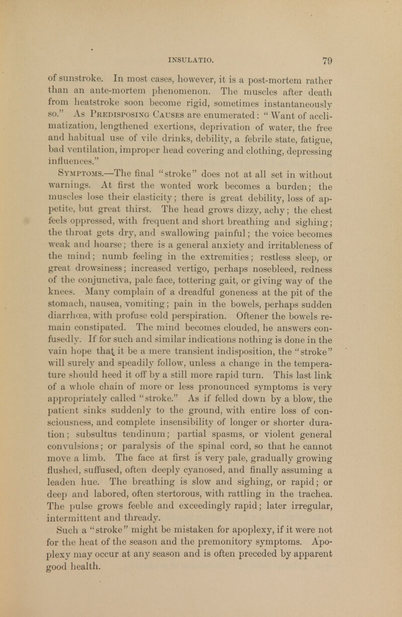 of sunstroke. In most cases, however, it is a post-mortem rather than an ante-mortem phenomenon. The muscles after death from heatstroke soon become rigid, sometimes instantaneously so. As Pkedisposixg Causes are enumerated : Want of accli- matization, lengthened exertions, deprivation of water, the free and habitual use of vile drinks, debility, a febrile state, fatigue, bad ventilation, improper head covering and clothing, depressing influences. Symptoms.—The final stroke does not at all set in without warnings. At first the wonted work becomes a burden; the muscles lose their elasticity; there is great debility, loss of ap- petite, but great thirst. The head grows dizzy, achy; the chest feels oppressed, with frequent and short breathing and sighing; the throat gets dry, and swallowing painful; the voice becomes weak and hoarse; there is a general anxiety and irritableness of the mind; numb feeling in the extremities; restless sleep, or great drowsiness; increased vertigo, perhaps nosebleed, redness of the conjunctiva, pale face, tottering gait, or giving wa}*- of the knee-. Many complain of a dreadful goneness at the pit of the stomach, nausea, vomiting; pain in the bowels, perhaps sudden diarrhoea, with profuse cold perspiration. Oftener the bowels re- main constipated. The mind becomes clouded, he answers con- fusedly. If for such and similar indications nothing is done in the vain hope that it be a mere transient indisposition, the stroke will surely and speadily follow, unless a change in the tempera- ture should heed it off by a still more rapid turn. This last link of a whole chain of more or less pronounced symptoms is very appropriately called stroke. As if felled down by a blow, the patient sinks suddenly to the ground, with entire loss of con- sciousness, and complete insensibility of longer or shorter dura- tion ; subsultus tendinum; partial spasms, or violent general convulsions; or paralysis of the spinal cord, so that he cannot move a limb. The face at first is very pale, gradually growing flushed, suffused, often deeply cyanosed, and finally assuming a leaden hue. The breathing is slow and sighing, or rapid; or deep and labored, often stertorous, with rattling in the trachea. The pulse grows feeble and exceedingly rapid; later irregular, intermittent and thready. Such a stroke might be mistaken for apoplexy, if it were not for the heat of the season and the premonitory symptoms. Apo- plexy may occur at any season and is often preceded by apparent good health.