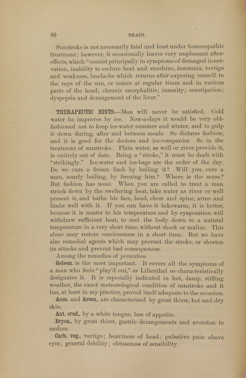 Sunstroke is not necessarily fatal and least under homoeopathic treatment; however, it occasionally leaves very unpleasant after- effects, which  consist principally in symptoms of deranged inner- vation, inability to endure heat and sunshine, insomnia, vertigo and weakness, headache which returns after exposing oneself to the rays of the sun, or comes at regular times and in various parts of the head; chronic encephalitis; insanity; constipation; dyspepsia and derangement of the liver. THERAPEUTIC HINTS.—Man will never be satisfied. Cold water he improves by ice. Now-a-days it would be very old- fashioned not to keep ice-water summer and winter, and to gulp it down during, after and between meals. So dictates fashion, and it is good for the doctors and ice-companies. So in the treatment of sunstroke. Plain water, as well or river provide it, is entirely out of date. Being a stroke, it must be dealt with strikingly. Ice-water and ice-bags are the order of the day. Do we cure a frozen limb by boiling it? Will you cure a man, nearly boiling, by freezing him? Where is the sense? But fashion has none. When you are called to treat a man struck down by the sweltering heat, take water as river or well present it, and bathe his face, head, chest and spine, arms and limbs well with it. If you can have it lukewarm, it is better, because it is nearer to his temperature and by eyaporation will withdraw sufficient heat, to cool the body down to a natural temperature in a very short time, without shock or malice. This alone may restore conciousness in a short time. But we have also remedial agents which may prevent the stroke, or shorten its attacks and prevent bad consequences. Among the remedies of prevention Gelsem. is the most important. It covers all the symptoms of a man who feels play'd out, as Lilienthal so characteristically designates it. It is especially indicated in hot, damp, stifling weather, the exact meteorological condition of sunstroke and it has, at least in my practice, proved itself adequate to the occasion. Aeon, and Arsen., are characterized by great thirst, hot and dry skin. Ant. crad., by a white tongue, loss of appetite. Bryon., by great thirst, gastric derangements and aversion to motion. Carb. veg., vertigo; heaviness of head; pulsative pain above eyes; general debility; obtuseness of sensibility.