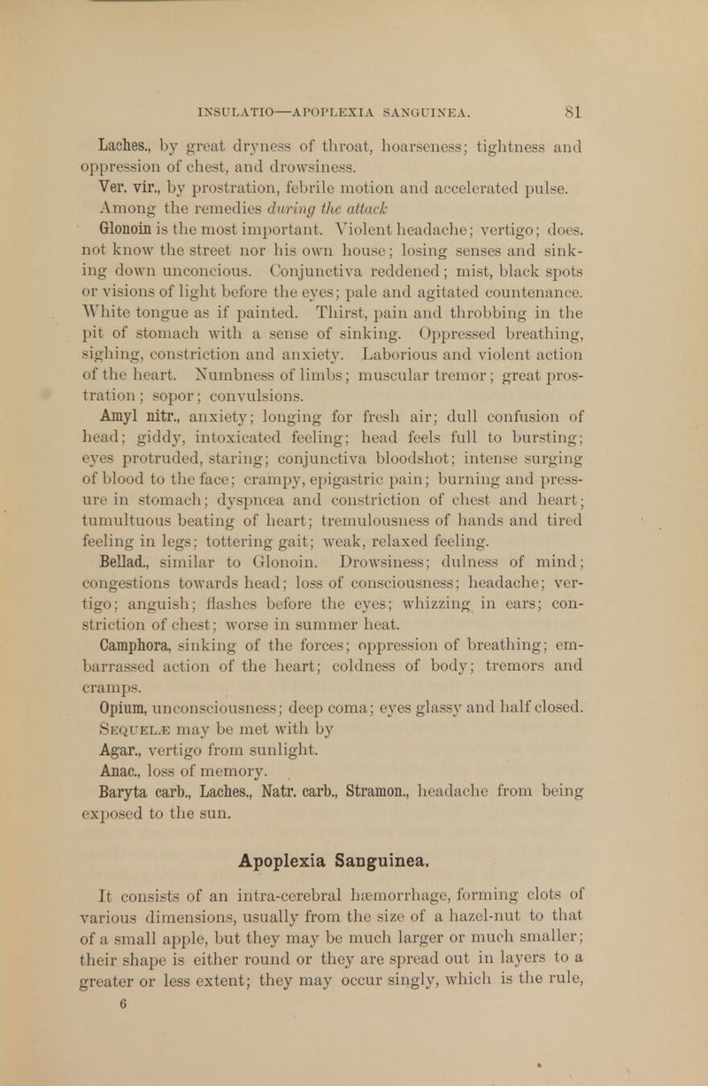 Laches., by great dryness of throat, hoarseness; tightness and oppression of chest, and drowsiness. Ver. vir., by prostration, febrile motion and accelerated pulse. Among the remedies during the attack Grlonoin is the most important. Violent headache; vertigo; does, not know the street nor his own house; losing senses and sink- ing down unconcious. Conjunctiva reddened; mist, black spots or visions of light before the eyes; pale and agitated countenance. White tongue as if painted. Thirst, pain and throbbing in the pit of stomach with a sense of sinking. Oppressed breathing, sighing, constriction and anxiety. Laborious and violent action of the heart. Numbness of limbs; muscular tremor ; great pros- tration ; sopor; convulsions. Amyl nitr., anxiety; longing for fresh air; dull confusion of head; giddy, intoxicated feeling; head feels full to bursting; eyes protruded, staring; conjunctiva bloodshot; intense surging of blood to the face; crampy, epigastric pain; burning and press- ure in stomach; dyspnoea and constriction of chest and heart; tumultuous beating of heart; tremulousness of hands and tired feeling in legs; tottering gait; weak, relaxed feeling. Bellad., similar to Glonoin. Drowsiness; dulness of mind; congestions towards head; loss of consciousness; headache; ver- tigo; anguish; flashes before the eyes; whizzing in ears; con- striction of chest; worse in summer heat. Camphora, sinking of the forces; oppression of breathing; em- barrassed action of the heart; coldness of body; tremors and cramps. Opium, unconsciousness; deep coma; eyes glassy and half closed. Sequelae may be met with by Agar., vertigo from sunlight. Anac, loss of memory. Baryta carb., Laches., Natr. carb., Stramon., headache from being exposed to the sun. Apoplexia Sanguinea. It consists of an intra-cerebral hemorrhage, forming clots of various dimensions, usually from the size of a hazel-nut to that of a small apple, but they may be much larger or much smaller; their shape is either round or they are spread out in layers to a greater or less extent; they may occur singly, which is the rule, 6