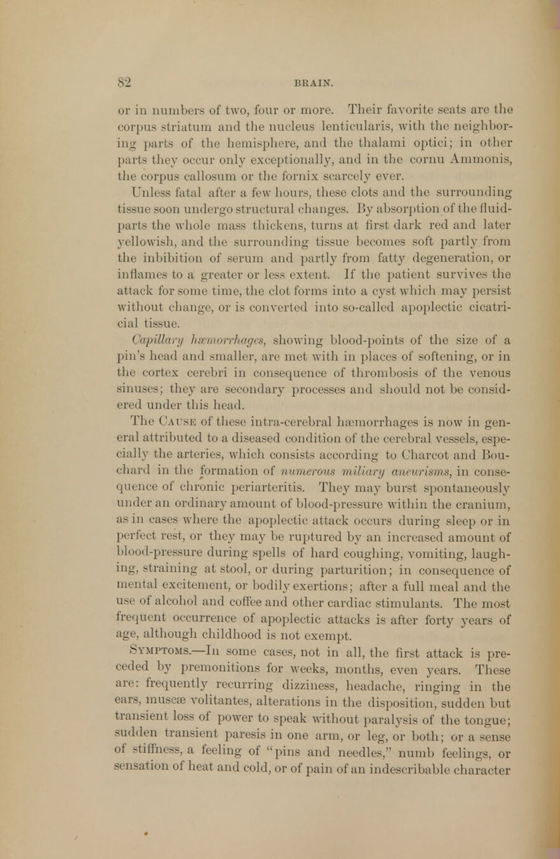 or in numbers of two, four or more. Their favorite seats are the corpus striatum and the nucleus lenticularis, with the neighbor- ing parts of the hemisphere, and the thalami optici; in other parts they occur only exceptionally, and in the cornu Ammonis, the corpus callosum or the fornix scarcely ever. Unless fatal after a few hours, these clots and the surrounding tissue soon undergo structural changes. By absorption of the fluid- parts the whole mass thickens, turns at first dark red and later yellowish, and the surrounding tissue becomes soft partly from the inhibition of serum and partly from fatty degeneration, or inflames to a greater or less extent. If the patient survives the attack for some time, the clot forms into a cyst which may persist without change, or is converted into so-called apoplectic cicatri- cial tissue. Capillary haemorrhages, showing blood-points of the size of a pin's head and smaller, are met with in places of softening, or in the cortex cerebri in consequence of thrombosis of the venous sinuses; they are secondary processes and should not be consid- ered under this head. The Cause of these intra-cerebral haemorrhages is now in gen- eral attributed to a diseased condition of the cerebral vessels, espe- cially the arteries, which consists according to Charcot and Bou- chard in the formation of numerous miliary aneurisms, in conse- quence of chronic periarteritis. They may burst spontaneously under an ordinary amount of blood-pressure within the cranium, as in cases where the apoplectic attack occurs during sleep or in perfect rest, or they may be ruptured by an increased amount of blood-pressure during spells of hard coughing, vomiting, laugh- ing, straining at stool, or during parturition; in consequence of mental excitement, or bodily exertions; after a full meal and the use of alcohol and coffee and other cardiac stimulants. The most frequent occurrence of apoplectic attacks is after forty years of age, although childhood is not exempt. Symptoms.—In some cases, not in all, the first attack is pre- ceded by premonitions for weeks, months, even years. These are: frequently recurring dizziness, headache, ringing in the ears, muse* volitantes, alterations in the disposition, sudden but transient loss of power to speak without paralysis of the tongue; sudden transient paresis in one arm, or leg, or both; or a sense of stiffness, a feeling of pins and needles, numb feelings, or sensation of heat and cold, or of pain of an indescribable character
