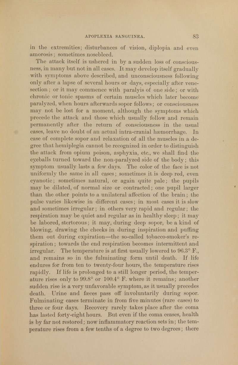 in the extremities; disturbances of vision, diplopia and even amorosis; sometimes nosebleed. The attack itself is ushered in by a sudden loss of conscious- ness, in many but not in all cases. It may develop itself gradually with symptoms above described, and unconsciousness following- only after a lapse of several hours or days, especially after vene- section ; or it may commence with paralyis of one side; or with chronic or tonic spasms of certain muscles which later become paralyzed, when hours afterwards sopor follows; or consciousness may not be lost for a moment, although the symptoms which precede the attack and those which usually follow and remain permanently after the return of consciousness in the usual cases, leave no doubt of an actual intra-cranial haemorrhage. In case of complete sopor and relaxation of all the muscles in a de- gree that hemiplegia cannot be recognized in order to distinguish the attack from opium poison, asphyxia, etc., we shall find the eyeballs turned toward the non-paralyzed side of the body; this symptom usually lasts a few days. The color of the face is not uniformly the same in all cases; sometimes it is deep red, even cyanotic; sometimes natural, or again quite pale; the pupils may be dilated, of normal size or contracted; one pupil larger than the other points to a unilateral affection of the brain; the pulse varies likewise in different cases; in most cases it is slow and sometimes irregular; in others very rapid and regular; the respiration may be quiet and regular as in healthy sleep; it may be labored, stertorous; it may, during deep sopor, be a kind of blowing, drawing the cheeks in during inspiration and puffing them out during expiration—the so-called tobacco-smoker's re- storation ; towards the end respiration becomes intermittent and irregular. The temperature is at first usually lowered to 96.3° F., and remains so in the fulminating form until death. If life endures for from ten to twenty-four hours, the temperature rises rapidly. If life is prolonged to a still longer period, the temper- ature rises only to 99.8° or 100.4° F. where it remains; another sudden rise is a very unfavorable symptom, as it usually precedes death. Urine and fasces pass off involuntarily during sopor. Fulminating cases terminate in from five minutes (rare cases) to three or four days. Recovery rarely takes place after the coma has lasted forty-eight hours. But even if the coma ceases, health is by far not restored; now inflammatory reaction sets in; the tem- perature rises from a few tenths of a degree to two degrees; there