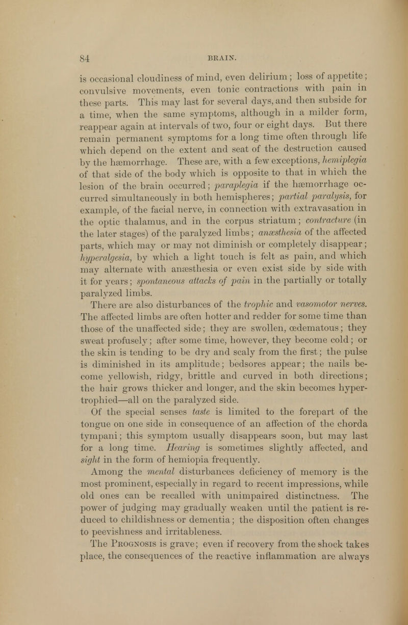 is occasional cloudiness of mind, even delirium ; loss of appetite ; convulsive movements, even tonic contractions with pain in these parts. This may last for several days, and then subside for a time, when the same symptoms, although in a milder form, reappear again at intervals of two, four or eight days. But there remain permanent symptoms for a long time often through life which depend on the extent and seat of the destruction caused by the haemorrhage. These are, with a few exceptions, hemiplegia of that side of the body which is opposite to that in which the lesion of the brain occurred; paraplegia if the haemorrhage oc- curred simultaneously in both hemispheres; partial paralysis, for example, of the facial nerve, in connection with extravasation in the optic thalamus, and in the corpus striatum ; contracture (in the later stages) of the paralyzed limbs; ansesthesia of the affected parts, which may or may not diminish or completely disappear; hi/prralgesia, by which a light touch is felt as pain, and which may alternate with anaesthesia or even exist side by side with it for years; spontaneous attacks of pain in the partially or totally paralyzed limbs. There are also disturbances of the trophic and vasomotor nerves. The affected limbs are often hotter and redder for some time than those of the unaffected side; they are swollen, cedematous; they sweat profusely ; after some time, however, they become cold; or the skin is tending to be dry and scaly from the first; the pulse is diminished in its amplitude; bedsores appear; the nails be- come yellowish, ridgy, brittle and curved in both directions; the hair grows thicker and longer, and the skin becomes hyper- trophied—all on the paralyzed side. Of the special senses taste is limited to the forepart of the tongue on one side in consequence of an affection of the chorda tympani; this symptom usually disappears soon, but may last for a long time. Hearing is sometimes slightly affected, and sight in the form of hemiopia frequently. Among the mental disturbances deficiency of memory is the most prominent, especially in regard to recent impressions, wdiile old ones can be recalled with unimpaired distinctness. The power of judging may gradually weaken until the patient is re- duced to childishness or dementia; the disposition often changes to peevishness and irritableness. The Prognosis is grave; even if recovery from the shock takes place, the consequences of the reactive inflammation are always