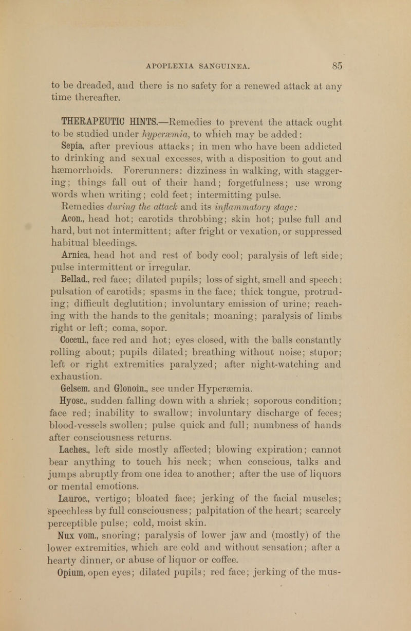to be dreaded, and there is no safety for a renewed attack at any- time thereafter. THERAPEUTIC HINTS.—Remedies to prevent the attack ought to be studied under hypera mia, to which may be added: Sepia, after previous attacks; in men who have been addicted to drinking and sexual excesses, with a disposition to gout and haemorrhoids. Forerunners: dizziness in walking, with stagger- ing; things fall out of their hand; forgetfulness; use wrong words when writing; cold feet; intermitting pulse. Remedies during the attack and its inflammatory stage: Aeon., head hot; carotids throbbing; skin hot; pulse full and hard, but not intermittent ; after fright or vexation, or suppressed habitual bleedings. Arnica, head hot and rest of body cool; paralysis of left side; pulse intermittent or irregular. Bellad., red face; dilated pupils; loss of sight, smell and speech; pulsation of carotids; spasms in the face; thick tongue, protrud- ing; difficult deglutition; involuntary emission of urine; reach- ing with the hands to the genitals; moaning; paralysis of limbs right or left ; coma, sopor. Coccul., face red and hot; eyes closed, with the balls constantly rolling about; pupils dilated; breathing without noise; stupor; left or right extremities paralyzed; after night-watching and exhaustion. Grelsem. and Glonoin., see under Hypersemia. Hyosc, sudden falling down with a shriek; soporous condition; face red; inability to swallow; involuntary discharge of feces; blood-vessels swollen; pulse quick and full; numbness of hands after consciousness returns. Laches., left side mostly affected; blowing expiration; cannot bear anything to touch his neck; when conscious, talks and jumps abruptly from one idea to another; after the use of liquors or mental emotions. Lauroc, vertigo; bloated face; jerking of the facial muscles; speechless by full consciousness; palpitation of the heart; scarcely perceptible pulse; cold, moist skin. Nux vom., snoring; paralysis of lower jaw and (mostly) of the lower extremities, which are cold and without sensation; after a hearty dinner, or abuse of liquor or coffee. Opium, open eyes; dilated pupils; red face; jerking of the mus-