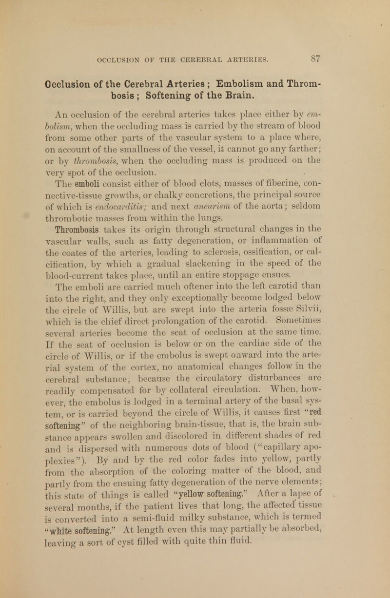 Occlusion of the Cerebral Arteries ; Embolism and Throm- bosis ; Softening of the Brain. An occlusion of the cerebral arteries takes place either by em- bolism, when the occluding mass is carried by the stream of blood from some other parts of the vascular system to a place where, on account of the smallness of the vessel, it cannot go any farther; or by thrombosis, when the occluding mass is produced on the very spot of the occlusion. The emboli consist either of blood clots, masses of fiberine, con- nective-tissue growths, or chalky concretions, the principal source of which is endocarditis; and next aneurism of the aorta; seldom thrombotic masses from within the lungs. Thrombosis takes its origin through structural changes in the vascular walls, such as fatty degeneration, or inflammation of the coates of the arteries, leading to sclerosis, ossification, or cal- cification, by which a gradual slackening in the speed of the blood-current takes place, until an entire stoppage ensues. The emboli are carried much oftener into the left carotid than into the right, and they only exceptionally become lodged below the circle of Willis, but are swept into the arteria fossse Silvii, which is the chief direct prolongation of the carotid. Sometimes several arteries become the seat of occlusion at the same time. If the seat of occlusion is below or on the cardiac side of the circle of Willis, or if the embolus is swept onward into the arte- rial system of the cortex, no anatomical changes follow in the cerebral substance, because the circulatory disturbances are readily compensated for by collateral circulation. When, how- ever, the embolus is lodged in a terminal artery of the basal sys- tem, or is carried beyond the circle of Willis, it causes first red softening of the neighboring brain-tissue, that is, the brain sub- stance appears swollen and discolored in different shades of red and is dispersed with numerous dots of blood ( capillary apo- plexies). By and by the red color fades into yellow, partly from the absorption of the coloring matter of the blood, and partly from the ensuing fatty degeneration of the nerve elements; this state of things is called yellow softening. After a lapse of several months, if the patient lives that long, the affected tissue is converted into a semi-fluid milky substance, which is termed white softening. At length even this may partially be absorbed, leaving a sort of cyst filled with quite thin fluid.