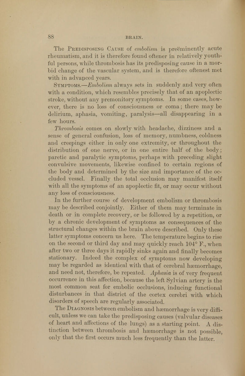 The Predisposing Cause of embolism is preeminently acute rheumatism, and it is therefore found oftener in relatively youth- ful persons, while thrombosis has its predisposing cause in a mor- bid change of the vascular system, and is therefore oftenest met with in advanced years. Symptoms.—Embolism always sets in suddenly and very often with a condition, which resembles precisely that of an apoplectic stroke, without any premonitory symptoms. In some cases, how- eve^ there is no loss of consciousness or coma; there may be delirium, aphasia, vomiting, paralysis—all disappearing in a few hours. Thrombosis comes on slowly with headache, dizziness and a sense of general confusion, loss of memory, numbness, coldness and creepings either in only one extremity, or throughout the distribution of one nerve, or in one entire half of the body; paretic and paralytic symptoms, perhaps with preceding slight convulsive movements, likewise confined to certain regions of the body and determined by the size and importance of the oc- cluded vessel. Finally the total occlusion may manifest itself with all the symptoms of an apoplectic fit, or may occur without any loss of consciousness. In the further course of development embolism or thrombosis may be described conjointly. Either of them may terminate in death or in complete recovery, or be followed by a repetition, or by a chronic development of symptoms as consequences of the structural changes within the brain above described. Only these latter symptoms concern us here. The temperature begins to rise on the second or third day and may quickly reach 104° F., when after two or three days it rapidly sinks again and finally becomes stationary. Indeed the complex of symptoms now developing may be regarded as identical with that of cerebral hemorrhage, and need not, therefore, be repeated. Aphasia is of very frequent oeeurrence in this affection, because the left Sylvian artery is the most common seat for embolic occlusions, inducing functional disturbances in that district of the cortex cerebri with which disorders of speech are regularly associated. The Diagnosis between embolism and hasmorrhage is very diffi- cult, unless we can take the predisposing causes (valvular diseases of heart and affections of the lungs) as a starting point. A dis- tinction between thrombosis and haBmorrhage is not possible, only that the first occurs much less frequently than the latter.