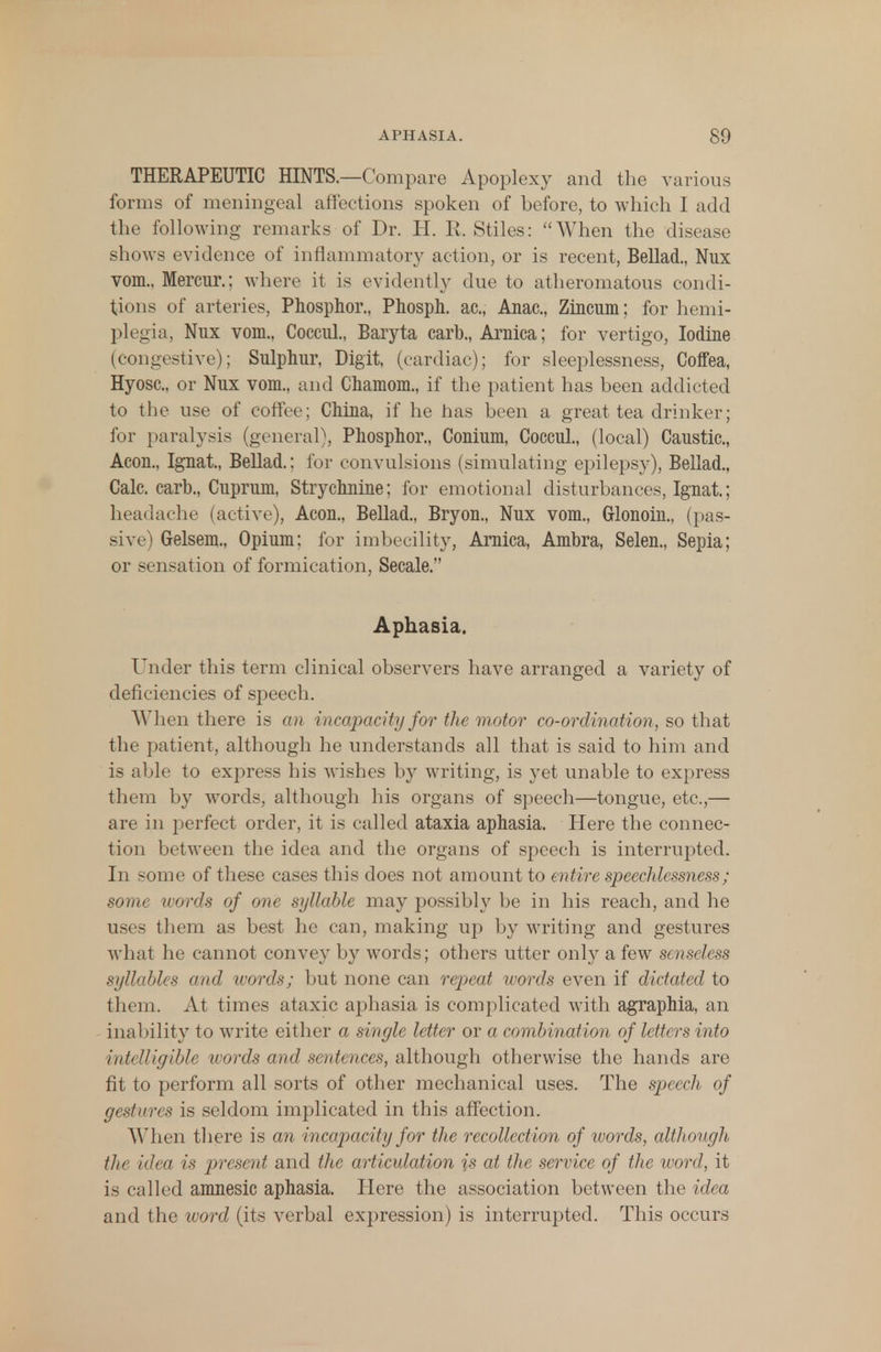 THERAPEUTIC HINTS.—Compare Apoplexy and the various forms of meningeal affections spoken of before, to which I add the following remarks of Dr. H. R, Stiles: When the disease shows evidence of inflammatory action, or is recent, Bellad., Nux vom.. Mercur.; where it is evidently due to atheromatous condi- tions of arteries, Phosphor., Phosph. ac, Anac, Zincum; for hemi- plegia, Nux vom., Coccul., Baryta carb., Arnica; for vertigo, Iodine (congestive); Snlphur, Digit, (cardiac); for sleeplessness, CofFea, Hyosc, or Nux vom., and Chamom., if the patient has been addicted to the use of coffee; China, if he has been a great tea drinker; for paralysis (general), Phosphor., Conium, Coccul., (local) Caustic, Aeon., Ignat, Bellad.: for convulsions (simulating epilepsy), Bellad., Calc. carb., Cuprum, Strychnine; for emotional disturbances, Ignat; headache (active), Aeon., Bellad., Bryon., Nux vom., Grlonoin., (pas- sive) Gelsem., Opium; for imbecility, Arnica, Ambra, Selen., Sepia; or sensation of formication, Secale. Aphasia. Under this term clinical observers have arranged a variety of deficiencies of speech. When there is an incapacity for the motor co-ordination, so that the patientj although he understands all that is said to him and is able to express his wishes by writing, is yet unable to express them by words, although his organs of speech—tongue, etc,— are in perfect order, it is called ataxia aphasia. Here the connec- tion between the idea and the organs of speech is interrupted. In some of these cases this does not amount to entire speechlessness; some words of one syllable may possibly be in his reach, and he uses them as best he can, making up by writing and gestures what he cannot convey by words; others utter on\y a few senseless syllables and ivords; but none can repeat ivords even if dictated to them. At times ataxic aphasia is complicated with agraphia, an inability to write either a single letter or a combination of lettt rs into intelligible words and sentences, although otherwise the hands are fit to perform all sorts of other mechanical uses. The speech of gestures is seldom implicated in this affection. When there is an incapacity for the recollection of words, although tlic idea is present and the articulation is at the service of the word, it is called amnesic aphasia. Here the association between the idea and the word (its verbal expression) is interrupted. This occurs